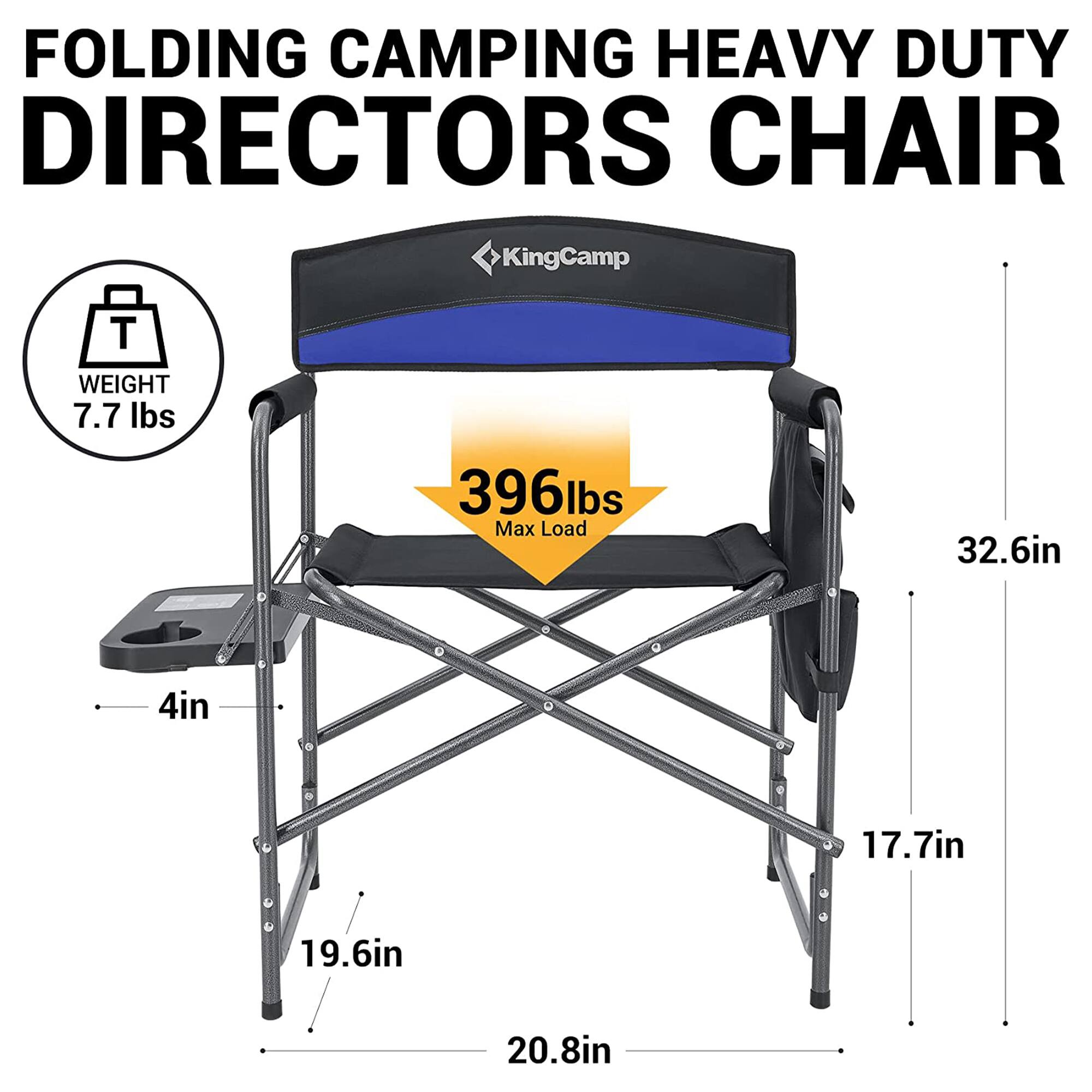 FOLDING CAMPING HEAVY DUTY DIRECTORS CHAIR  
KingCamp  
WEIGHT: 7.7 lbs  
Max Load: 396 lbs  
Dimensions:  
- Height: 32.6 in  
- Width: 20.8 in  
- Depth: 19.6 in  
- Seat Height: 17.7 in  
- Leg Width: 4 in