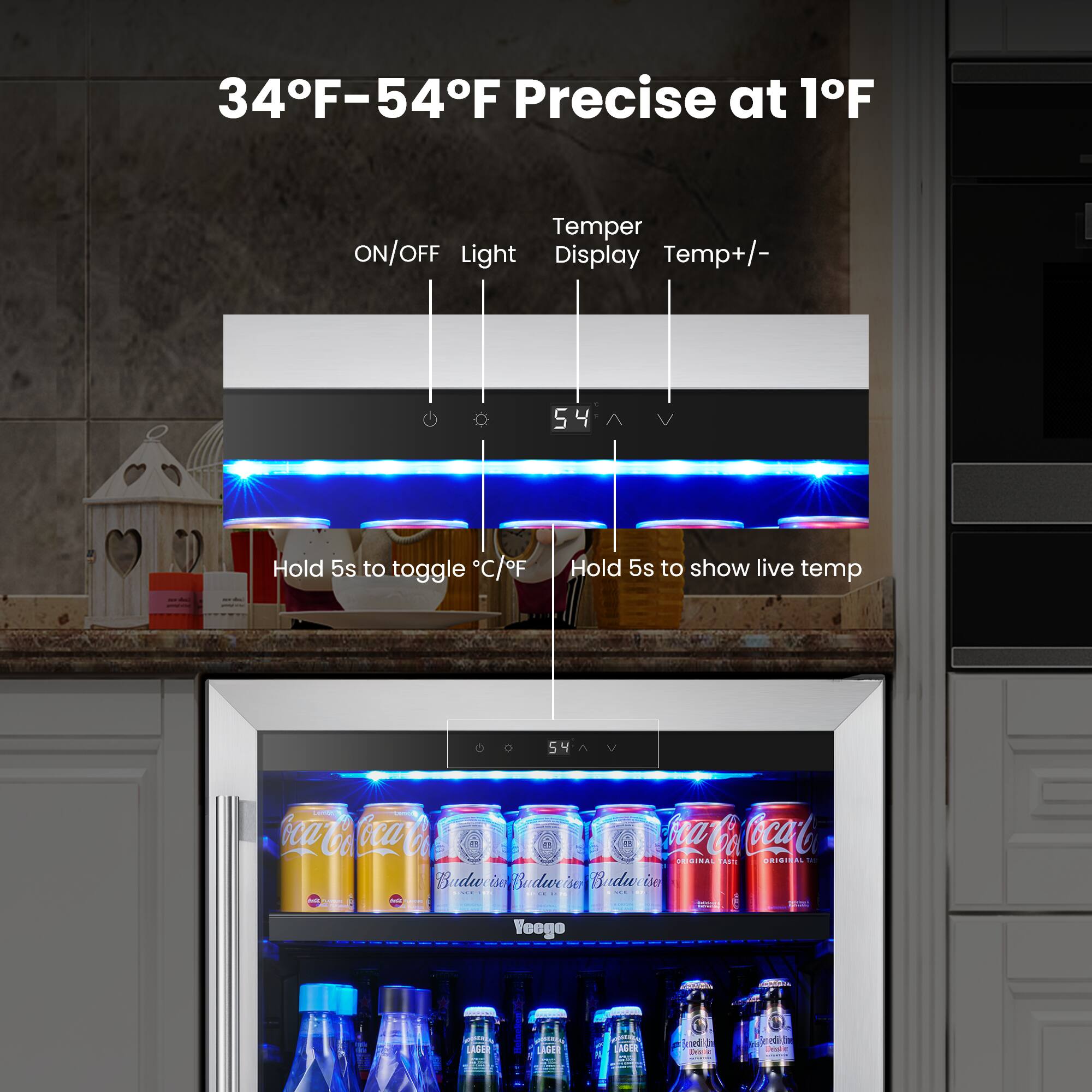 34°F-54°F Precise at 1°F

Temper ON/OFF Light Display Temp+/-

Hold 5s to toggle °C/°F

Hold 5s to show live temp

Coca-Cola Coca-Cola Coca-Cola Coca-Cola ORIGINAL TASTE ORIGINAL

Budweiser Budweiser Budweiser

Heineken

Lager

Lager

Lager

Lager