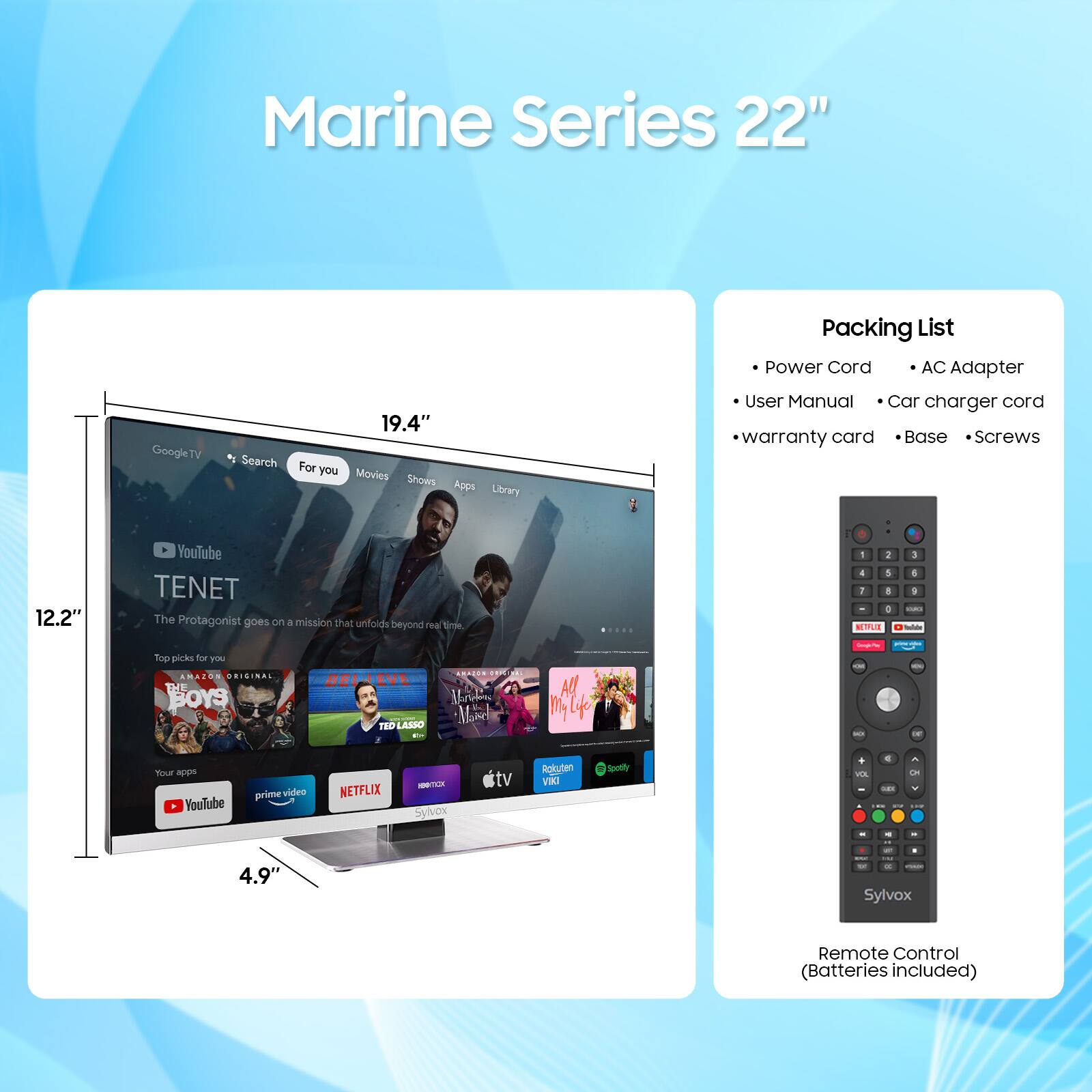Marine Series 22" Google TV

19.4" Screen

Packing List:
- Power Cord
- AC Adapter
- User Manual
- Car charger cord
- Warranty card
- Base
- Screws

Remote Control (Batteries included)

YouTube
TENET
The Protagonist goes on a mission that unfolds beyond real time.

Top picks for you:
- Boys
- Ted Lasso
- All of My Life

Your apps:
- YouTube
- Prime Video
- Netflix
- Sylvox TV
- Roku