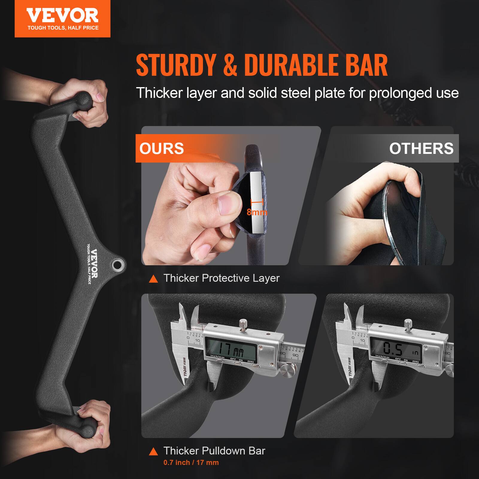 VEVOR  
TOUGH TOOLS, HALF PRICE  

STURDY & DURABLE BAR  
Thicker layer and solid steel plate for prolonged use  

OURS  
Thicker Protective Layer  
8mm  

OTHERS  
Thicker Pulldown Bar  
0.7 inch / 17 mm  

Thicker Pulldown Bar  
0.5 in