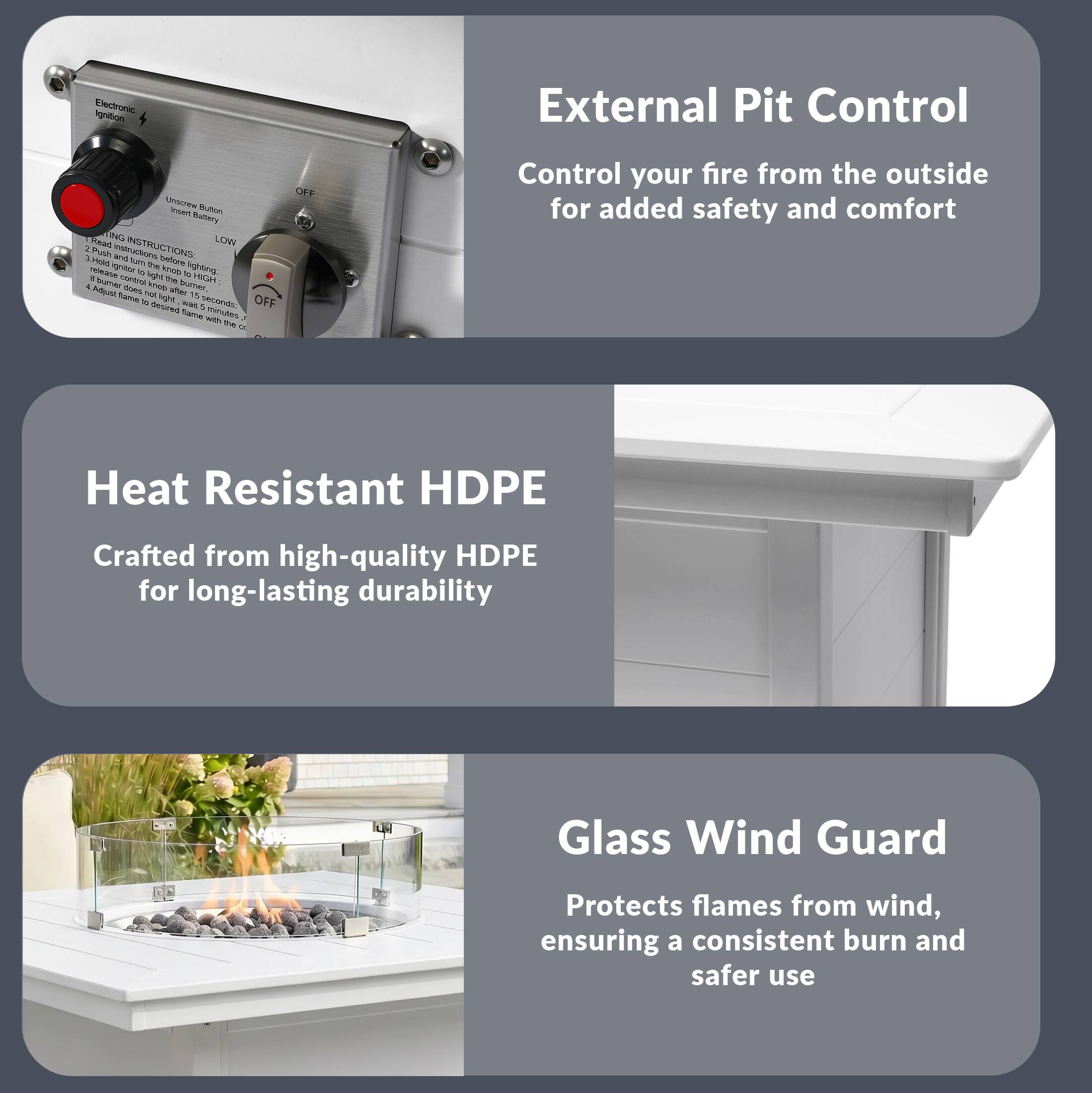 External Pit Control  
Control your fire from the outside for added safety and comfort

Heat Resistant HDPE  
Crafted from high-quality HDPE for long-lasting durability

Glass Wind Guard  
Protects flames from wind, ensuring a consistent burn and safer use