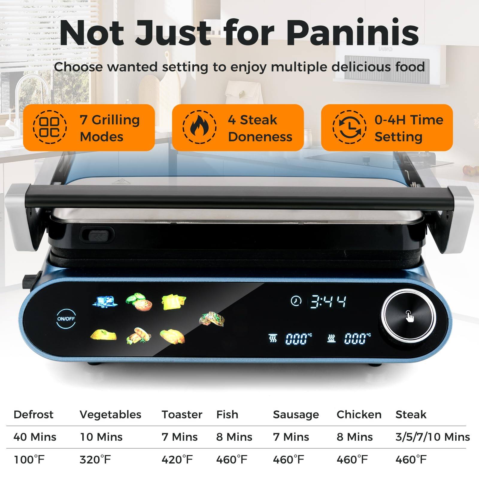 Not Just for Paninis

Choose wanted setting to enjoy multiple delicious food

7 Grilling Modes  
4 Steak Doneness  
0-4H Time Setting ON/OFF  

Defrost: 40 Mins, 100°F  
Vegetables: 10 Mins, 320°F  
Toaster: 7 Mins, 420°F  
Fish: 8 Mins, 460°F  
Sausage: 7 Mins, 460°F  
Chicken: 8 Mins, 460°F  
Steak: 3/5/7/10 Mins, 460°F