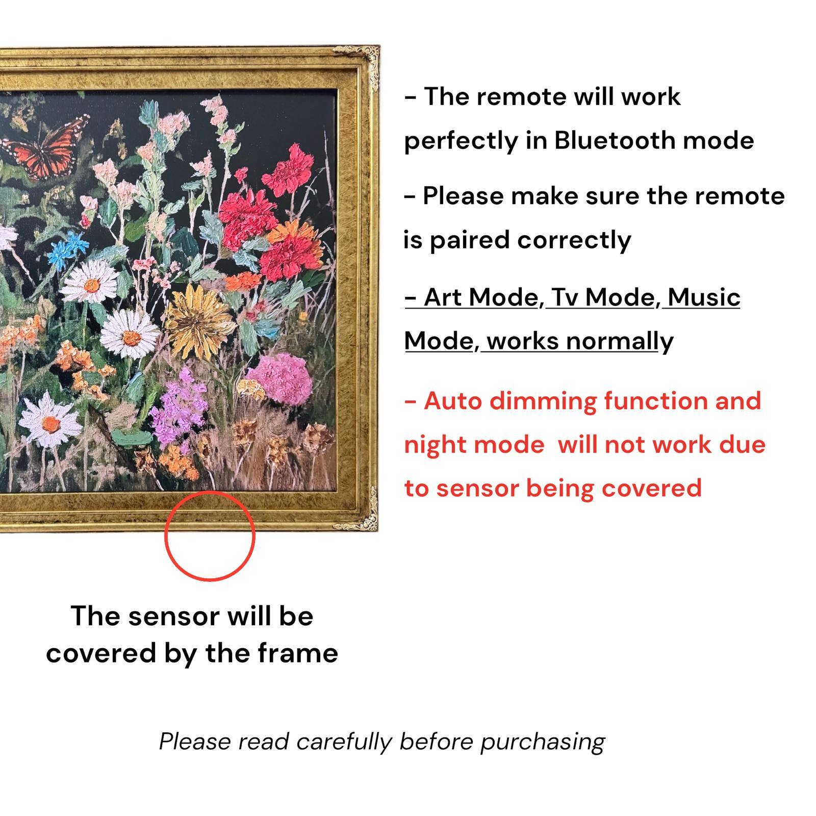 - The remote will work perfectly in Bluetooth mode
- Please make sure the remote is paired correctly
- Art Mode, Tv Mode, Music Mode, works normally
- Auto dimming function and night mode will not work due to sensor being covered
- The sensor will be covered by the frame
- Please read carefully before purchasing