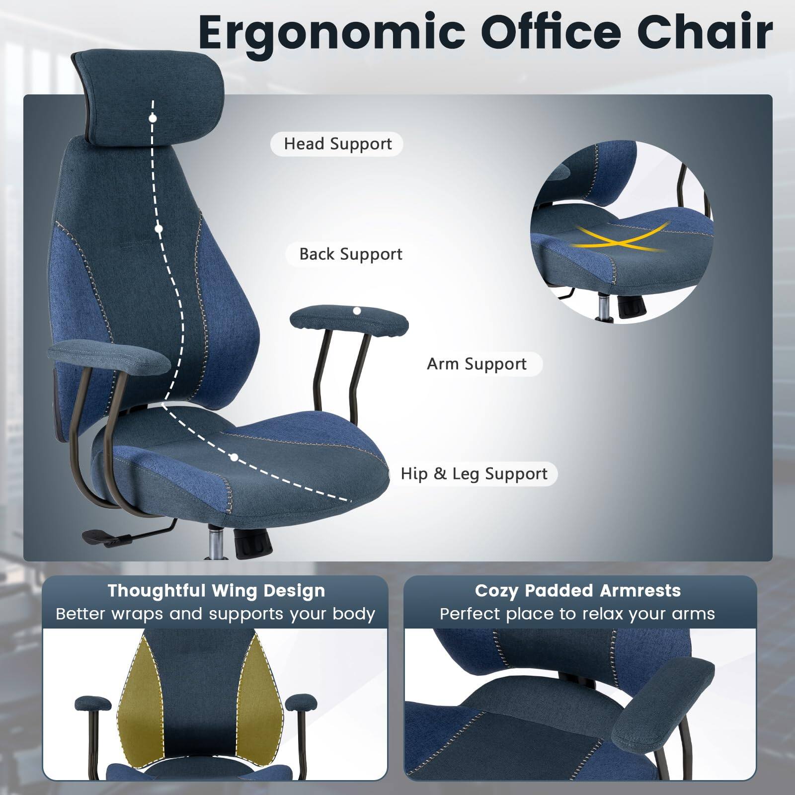 Ergonomic Office Chair

- Head Support
- Back Support
- Arm Support
- Hip & Leg Support

Thoughtful Wing Design
Better wraps and supports your body

Cozy Padded Armrests
Perfect place to relax your arms
