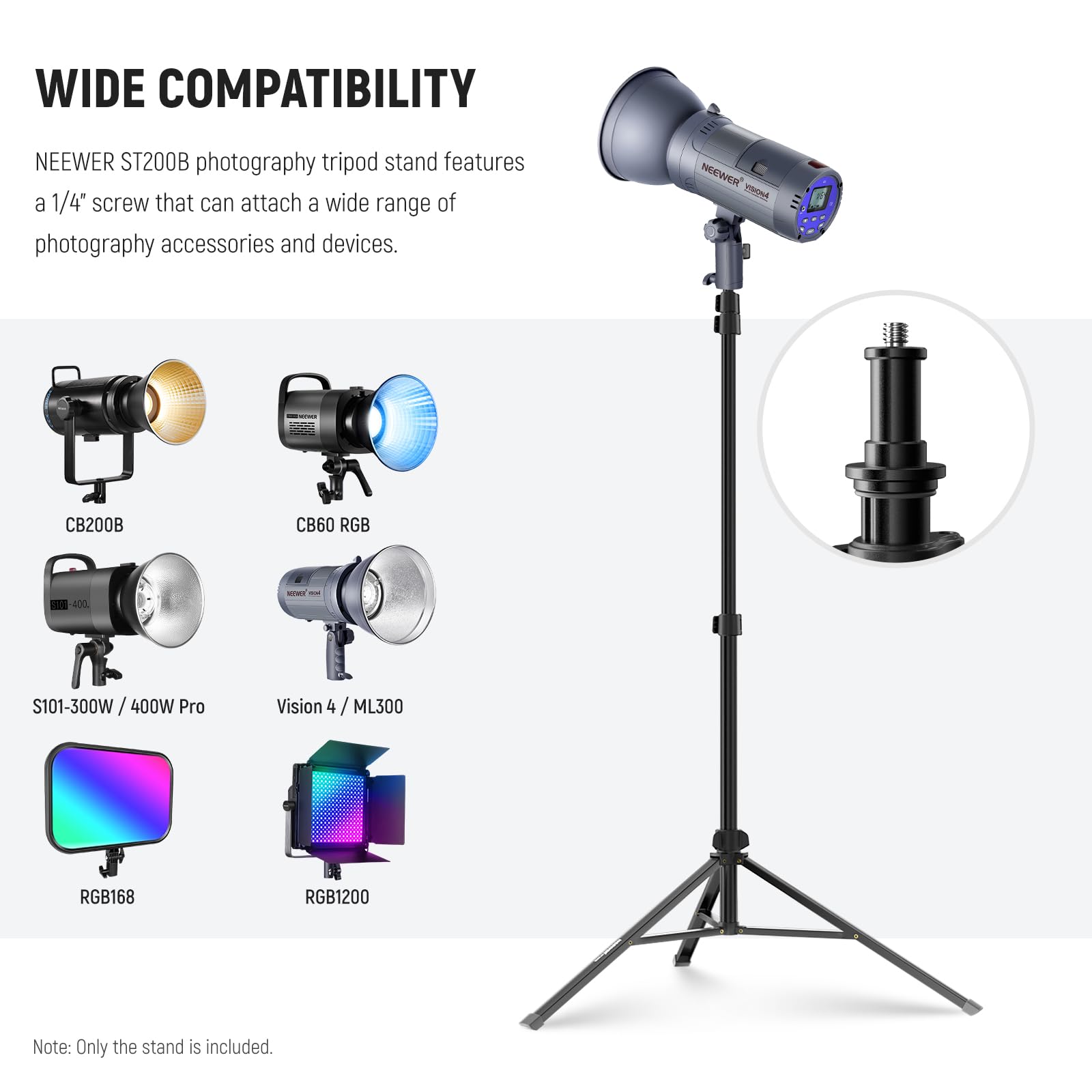 WIDE COMPATIBILITY

NEEWER ST200B photography tripod stand features a 1/4" screw that can attach a wide range of photography accessories and devices.

NEEWER 1 CB200B CB60 RGB -100 S101-300W/400W 400W Pro Vision 4 / ML300 RGB168 RGB1200

Note: Only the stand is included.