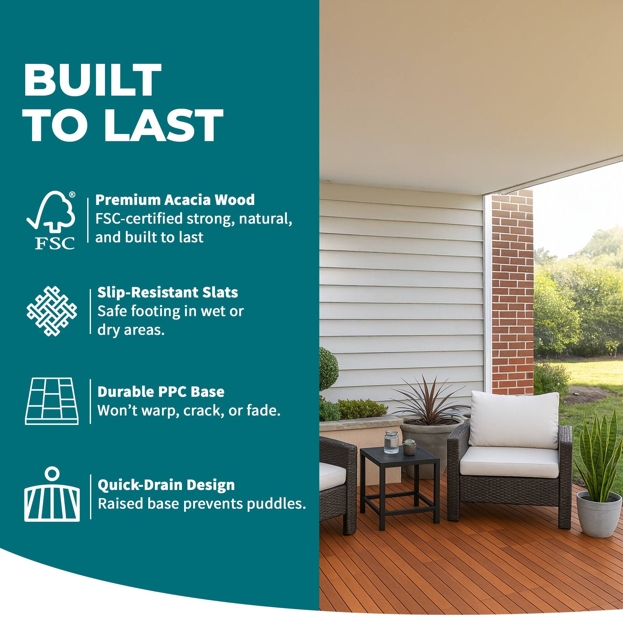 BUILT TO LAST

- Premium Acacia Wood
  FSC-certified strong, natural, and built to last

- Slip-Resistant Slats
  Safe footing in wet or dry areas.

- Durable PPC Base
  Won't warp, crack, or fade.

- Quick-Drain Design
  Raised base prevents puddles.