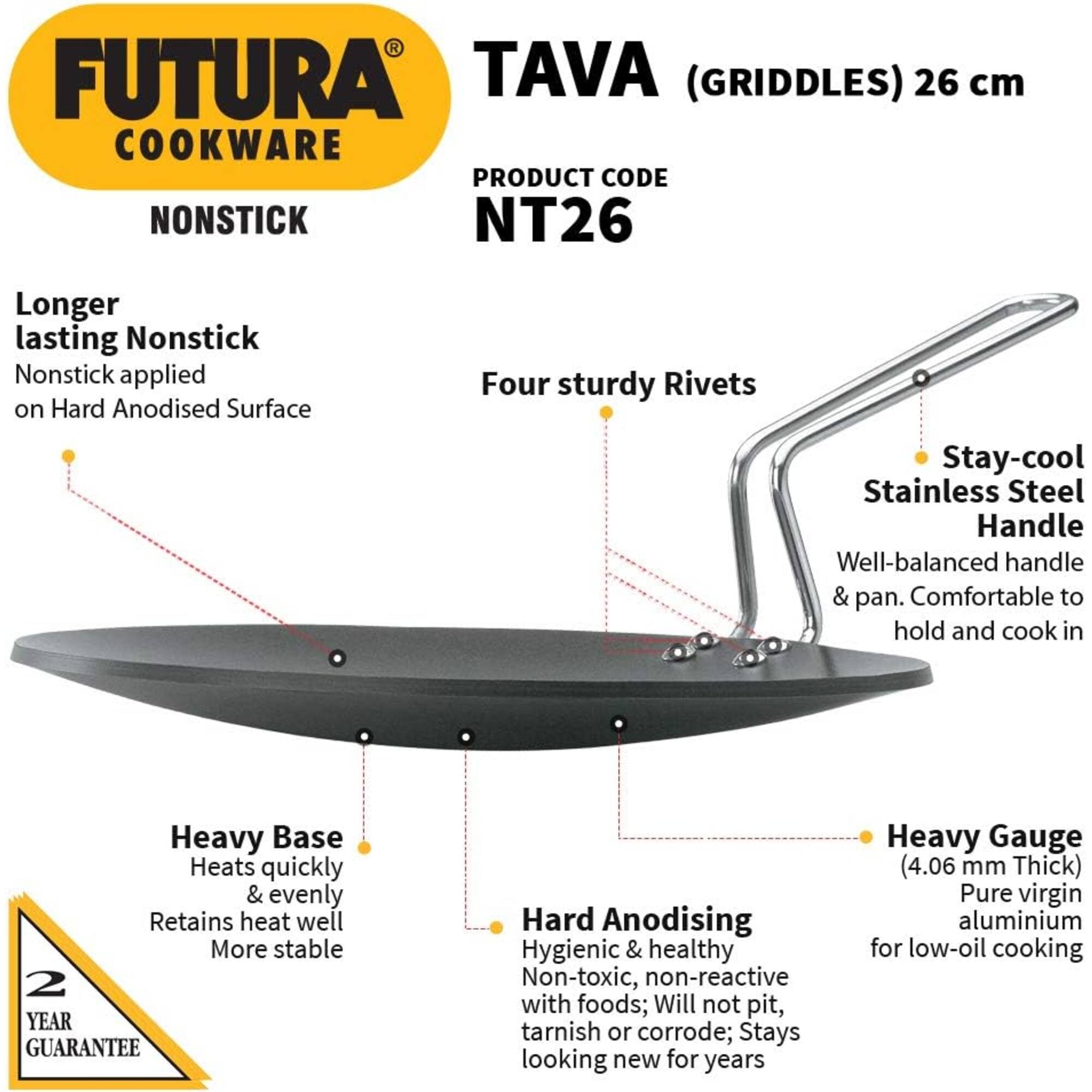 FUTURA TAVA (GRIDDLES) 26 cm COOKWARE  
PRODUCT CODE: NT26  

Longer lasting Nonstick  
Nonstick applied on Hard Anodised Surface  

Four sturdy Rivets  

Stay-cool Stainless Steel Handle  
Well-balanced handle & pan. Comfortable to hold and cook in  

Heavy Base  
Heats quickly & evenly  
Retains heat well  
More stable  

2 YEAR GUARANTEE  

Hard Anodising  
Hygienic & healthy  
Non-toxic, non-reactive with foods; Will not pit, tarnish or corrode; Stays looking new for years  

Heavy Gauge (4.06 mm Thick)  
Pure virgin aluminium for low-oil cooking
