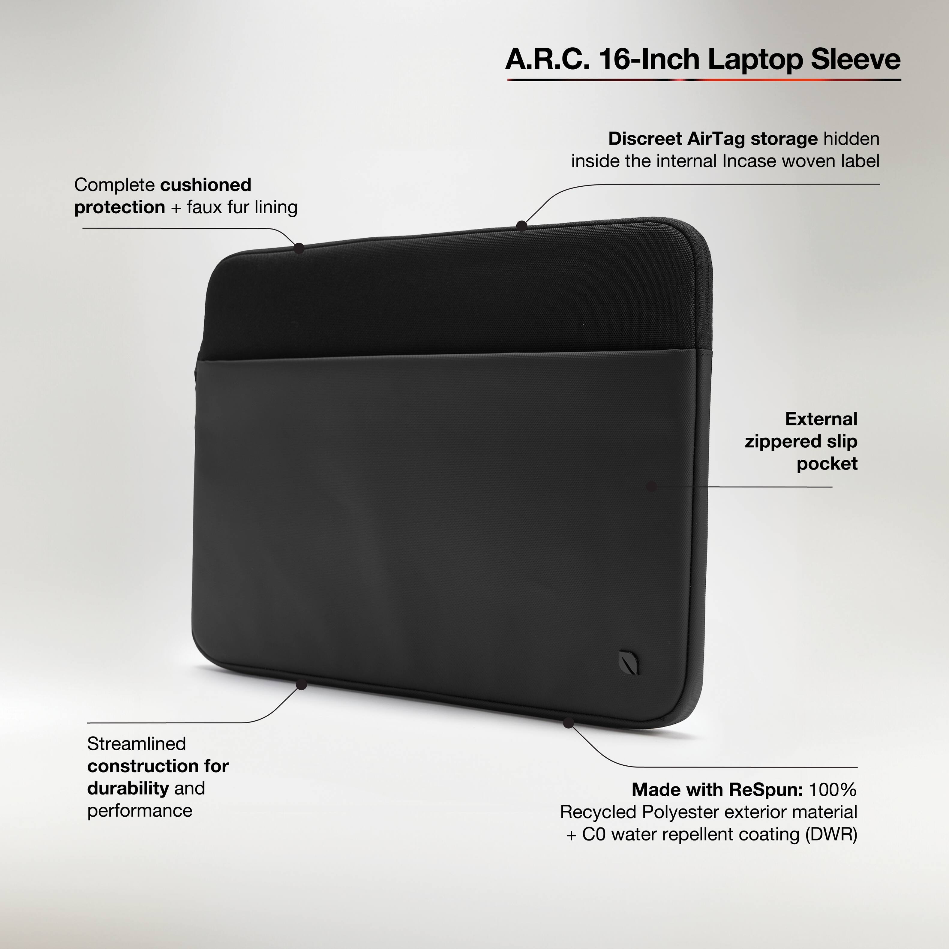 A.R.C. 16-Inch Laptop Sleeve

- Complete cushioned protection + faux fur lining
- Discreet AirTag storage hidden inside the internal Incase woven label
- External zippered slip pocket
- Streamlined construction for durability and performance
- Made with ReSpun: 100% Recycled Polyester exterior material + C0 water repellent coating (DWR)