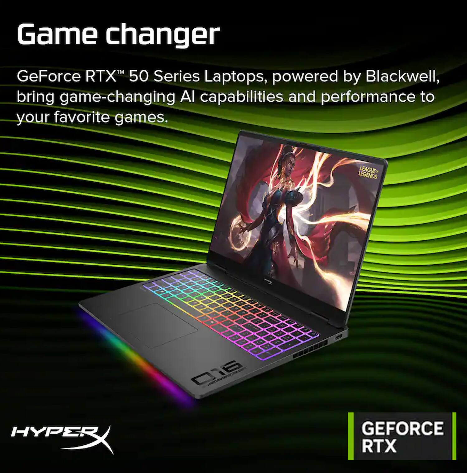 Game changer

GeForce RTX™ 50 Series Laptops, powered by Blackwell, bring game-changing AI capabilities and performance to your favorite games.

LEGENDS LEAGUE

HYPERX

016

GEFORCE RTX
