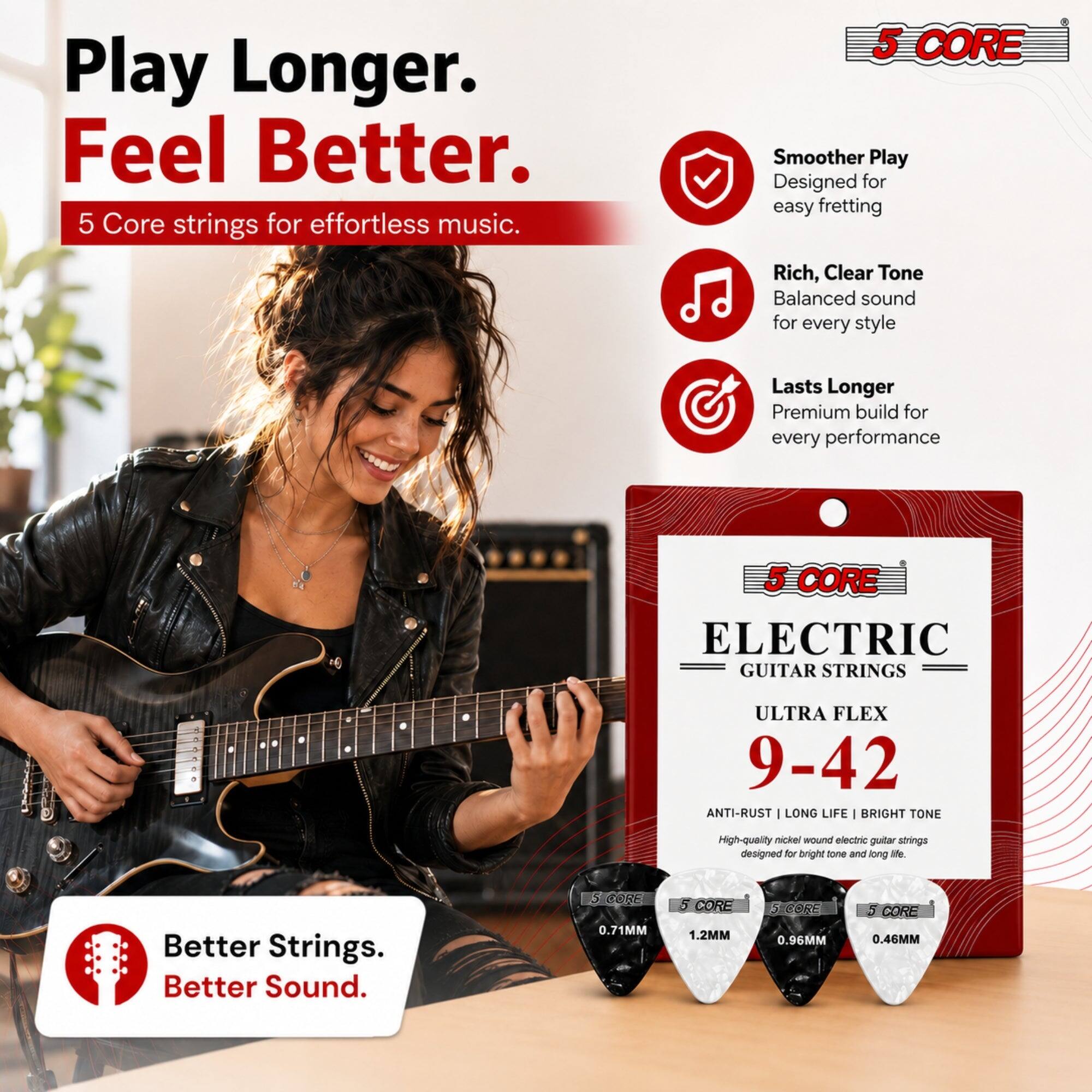 Play Longer. Feel Better.  
5 Core strings for effortless music.  

5 CORE  
Smoother Play  
Designed for easy fretting  

Rich, Clear Tone  
Balanced sound for every style  

Lasts Longer  
Premium build for every performance  

5 CORE ELECTRIC GUITAR STRINGS  
ULTRA FLEX 9-42  
ANTI-RUST | LONG LIFE | BRIGHT TONE  
High-quality nickel wound electric guitar strings designed for bright tone and long life.  

Better Strings. Better Sound.  

5 CORE 0.71MM  
5 CORE 1.2MM  
5 CORE 0.96MM  
5 CORE 0.46MM