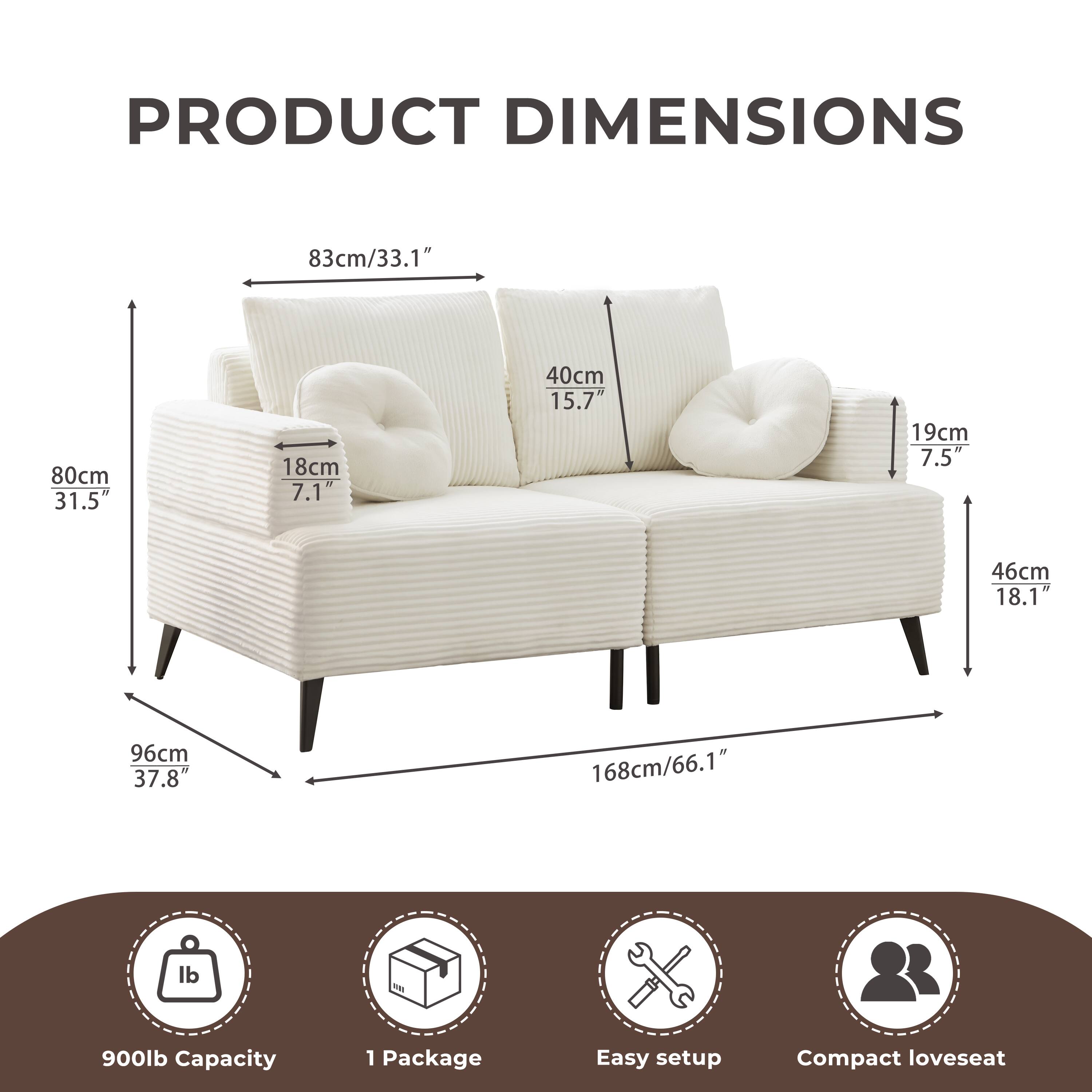 PRODUCT DIMENSIONS

- 83cm/33.1"
- 80cm/31.5"
- 18cm/7.1"
- 40cm/15.7"
- 19cm/7.5"
- 46cm/18.1"
- 96cm/37.8"
- 168cm/66.1"

900lb Capacity

1 Package

Easy setup

Compact loveseat