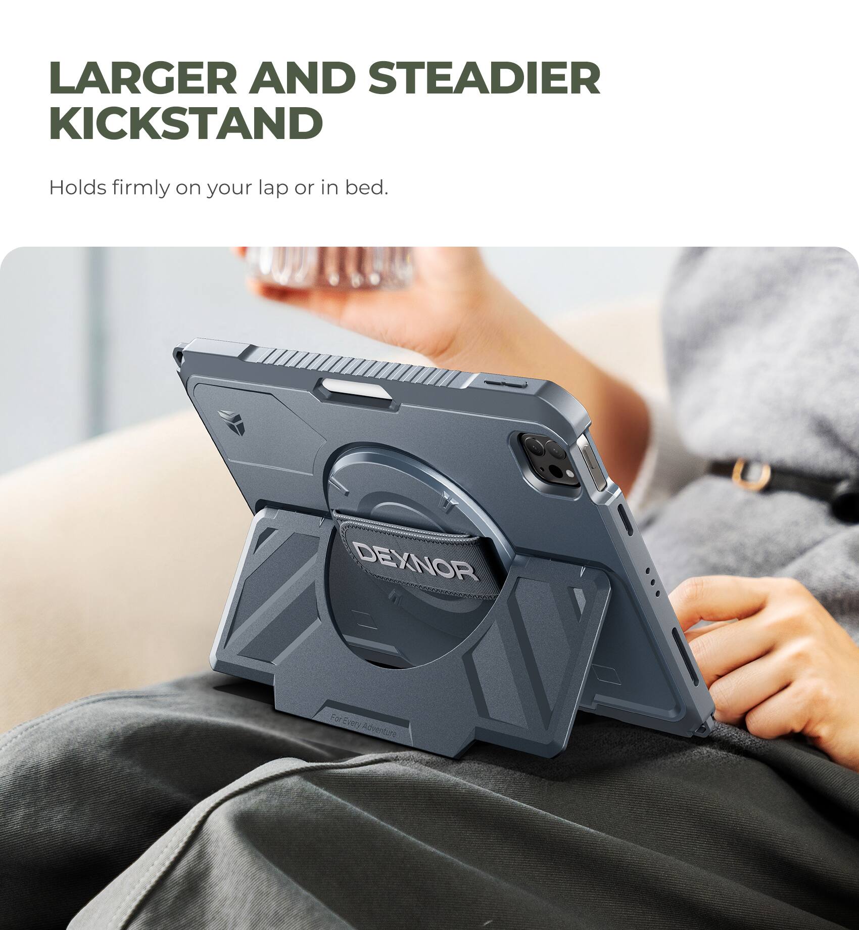 LARGER AND STEADIER KICKSTAND  
Holds firmly on your lap or in bed.  
DEXNOR  
For Every Adventure