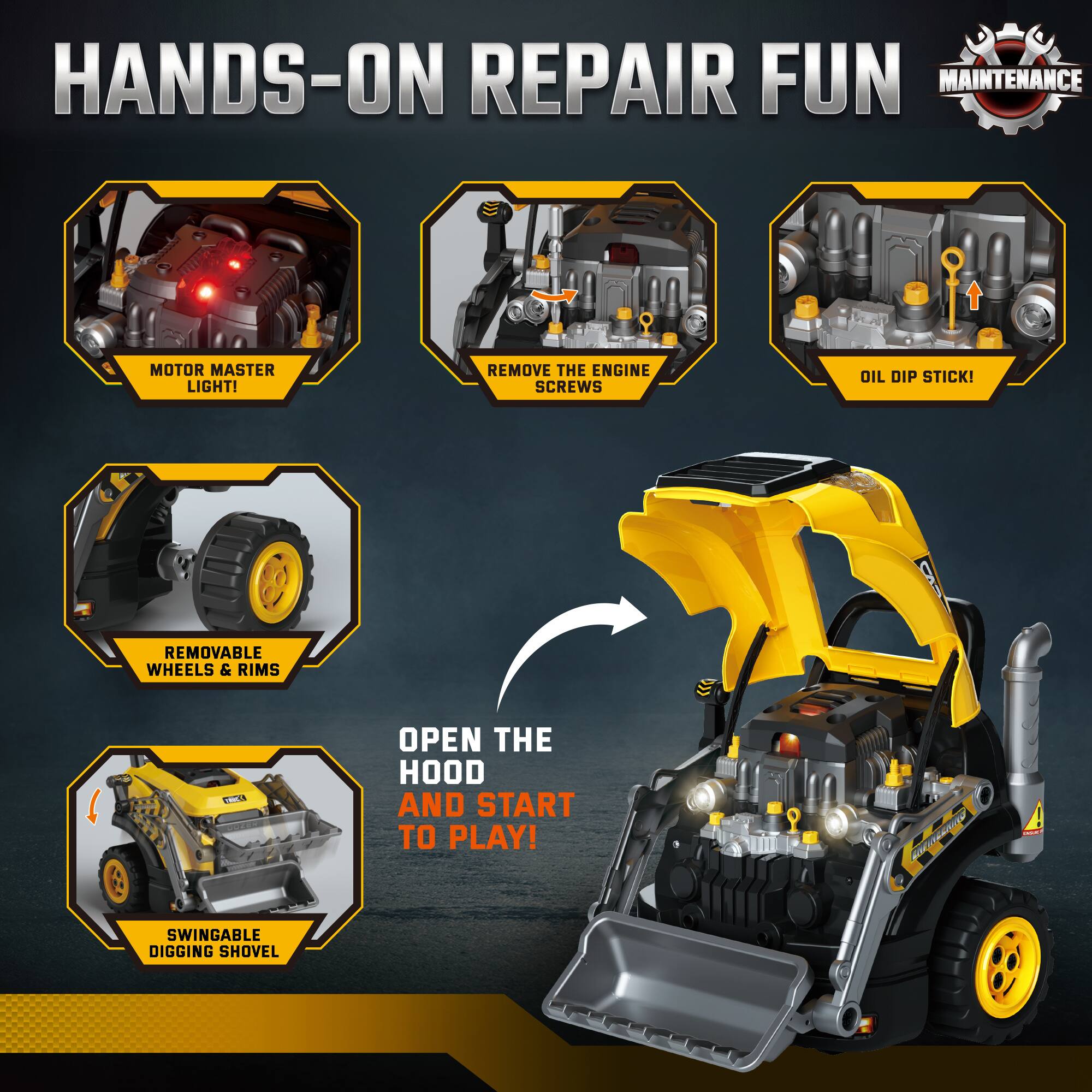 HANDS-ON REPAIR FUN  
MAINTENANCE  

- MOTOR MASTER LIGHT!  
- REMOVE THE ENGINE SCREWS  
- OIL DIP STICK!  
- REMOVABLE WHEELS & RIMS  
- SWINGABLE DIGGING SHOVEL  

OPEN THE HOOD AND START TO PLAY!