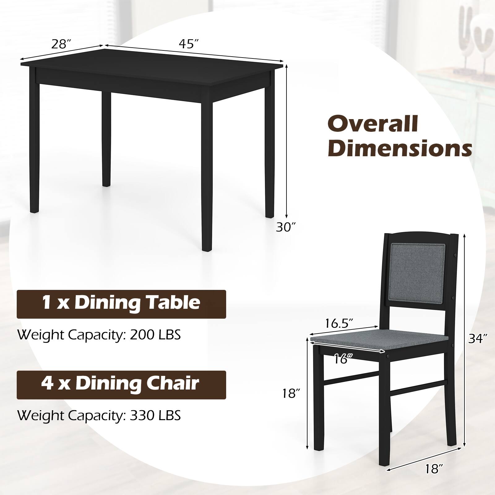 28" x 45" Overall Dimensions: 30"  
1 x Dining Table  
Weight Capacity: 200 LBS  
4 x Dining Chair  
Weight Capacity: 330 LBS  
18" x 16.5" x 16" x 34" x 18"