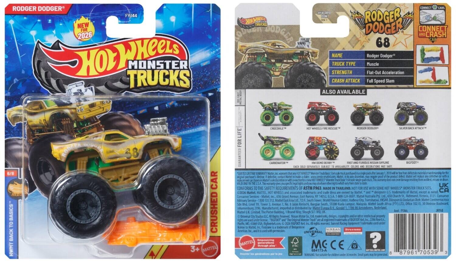 RODGER DODGER  
FYJ44  
NEW FOR 2026  
HOT WHEELS MONSTER TRUCKS  
DIE-CAST CONNECT  
7E0-OATHL  
RODGER DODGER CONNECT CRASH 68  

NAME: Rodger Dodger  
TRUCK TYPE: Muscle  
STRENGTH: Flat-Out Acceleration  
CRASH ATTACK: Full Speed Slam  

ALSO AVAILABLE:  
6/8 BASICS  
RODGER DODGER 38  
CROCODILE WHEELS  
HOT WHEELS FIRE RESCUE™  
RODGER DODGER  
SILVER BACK ATTACK™  

GUARANTEED FOR LIFE  
CARBONATOR™  
SEPARATELY AVAILABLE  

LIMITED LIFETIME WARRANTY  
VALID ONLY IN THE USA & UK  

CONFORMS TO SAFETY REQUIREMENTS ASTM F963  
MADE IN THAILAND  

Mattel  
Consumer Services: Mattel, Inc., 6615 S. Girard Avenue, Aurora, IL 60528-8000  
Mattel Australia: 1800 524 8697  
Mattel Tower,