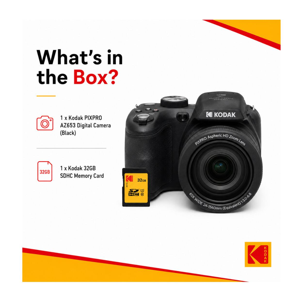 What's in the Box?
COMMOD
JOKESO CHEESE
1 X Kodak PIXPRO AZ653 Digital Camera (Black)
KODAK Aspheric HD PIXPRO, Zoom Lens
32GB
1 X Kodak 32GB SDHC Memory Card
32GB | SJ U HC
65X 1:3.0-6.8 WIDE (Equivalent) 24-1560mm