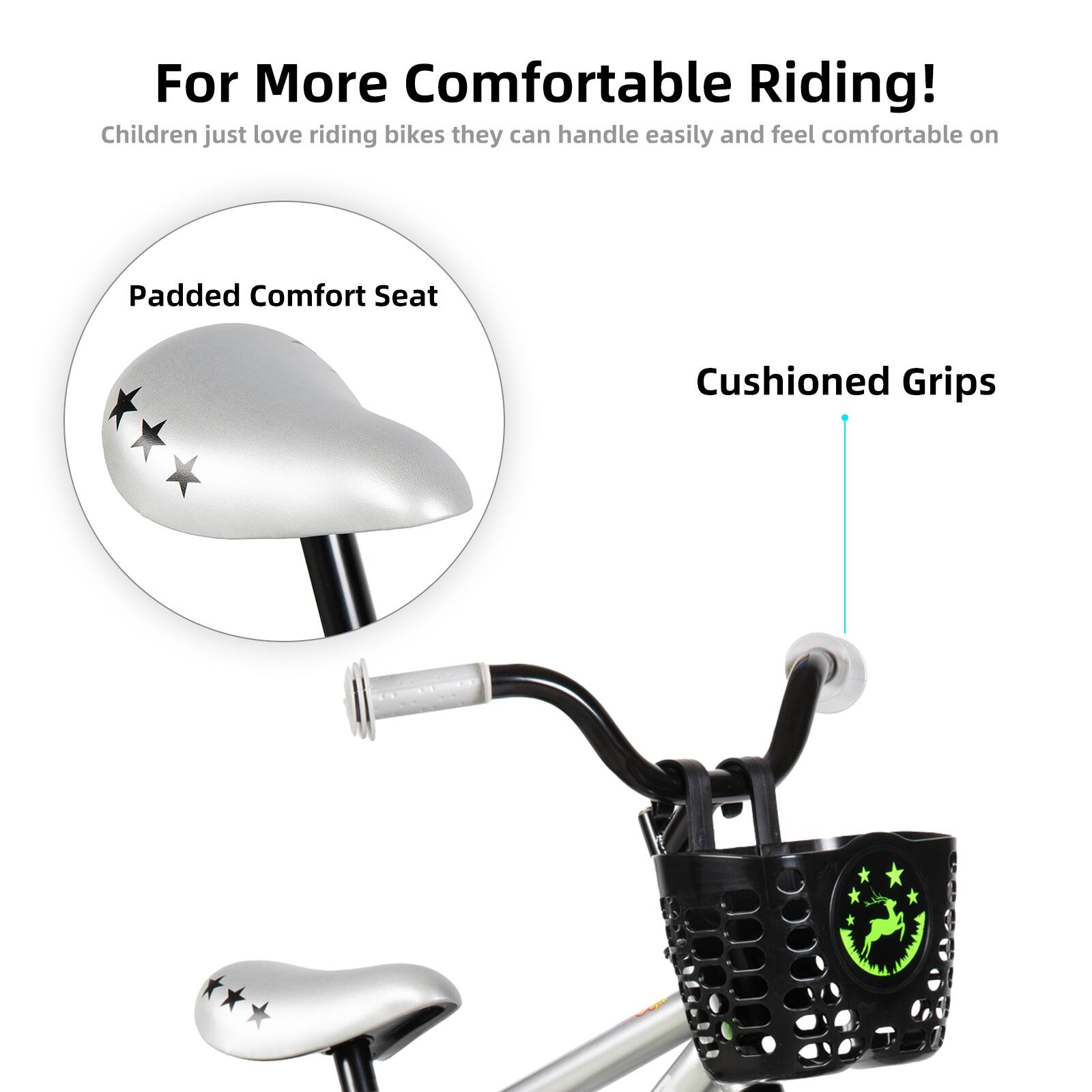 For More Comfortable Riding!  
Children just love riding bikes they can handle easily and feel comfortable on  

Padded Comfort Seat  
Cushioned Grips