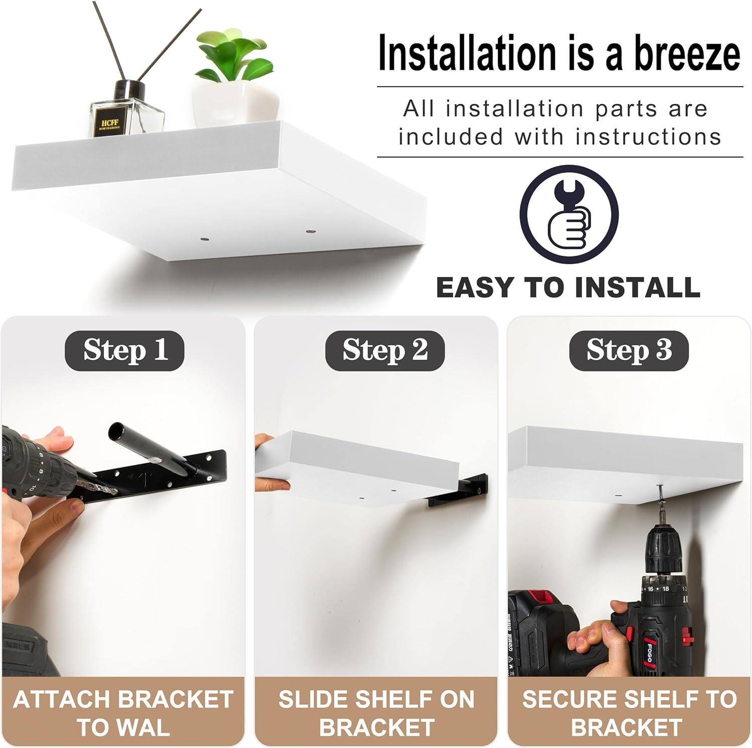 Installation is a breeze  
All installation parts are included with instructions  

EASY TO INSTALL  

Step 1  
ATTACH BRACKET TO WALL  

Step 2  
SLIDE SHELF ON BRACKET  

Step 3  
SECURE SHELF TO BRACKET