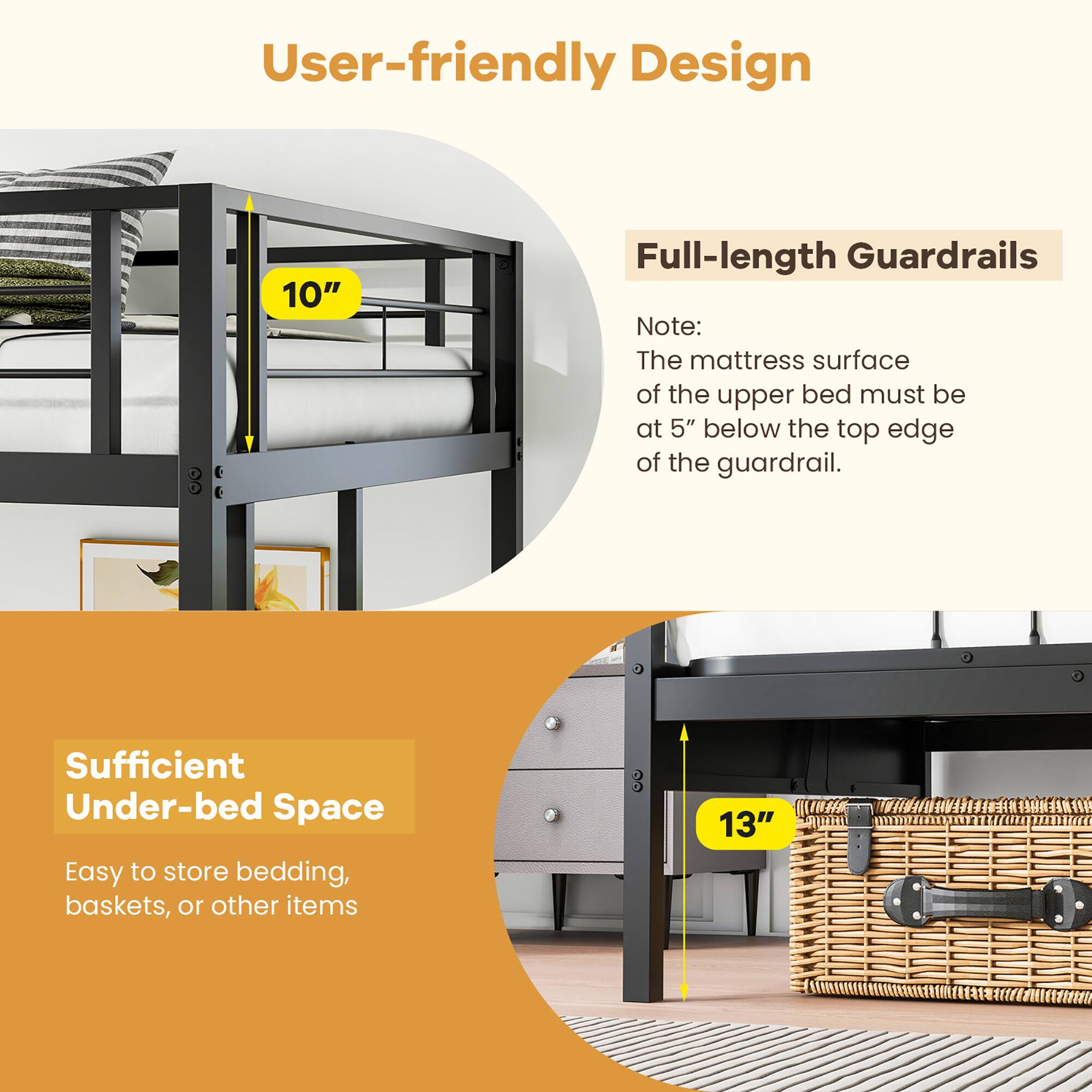 User-friendly Design

Full-length Guardrails
Note: The mattress surface of the upper bed must be at 5" below the top edge of the guardrail.

Sufficient Under-bed Space
Easy to store bedding, baskets, or other items