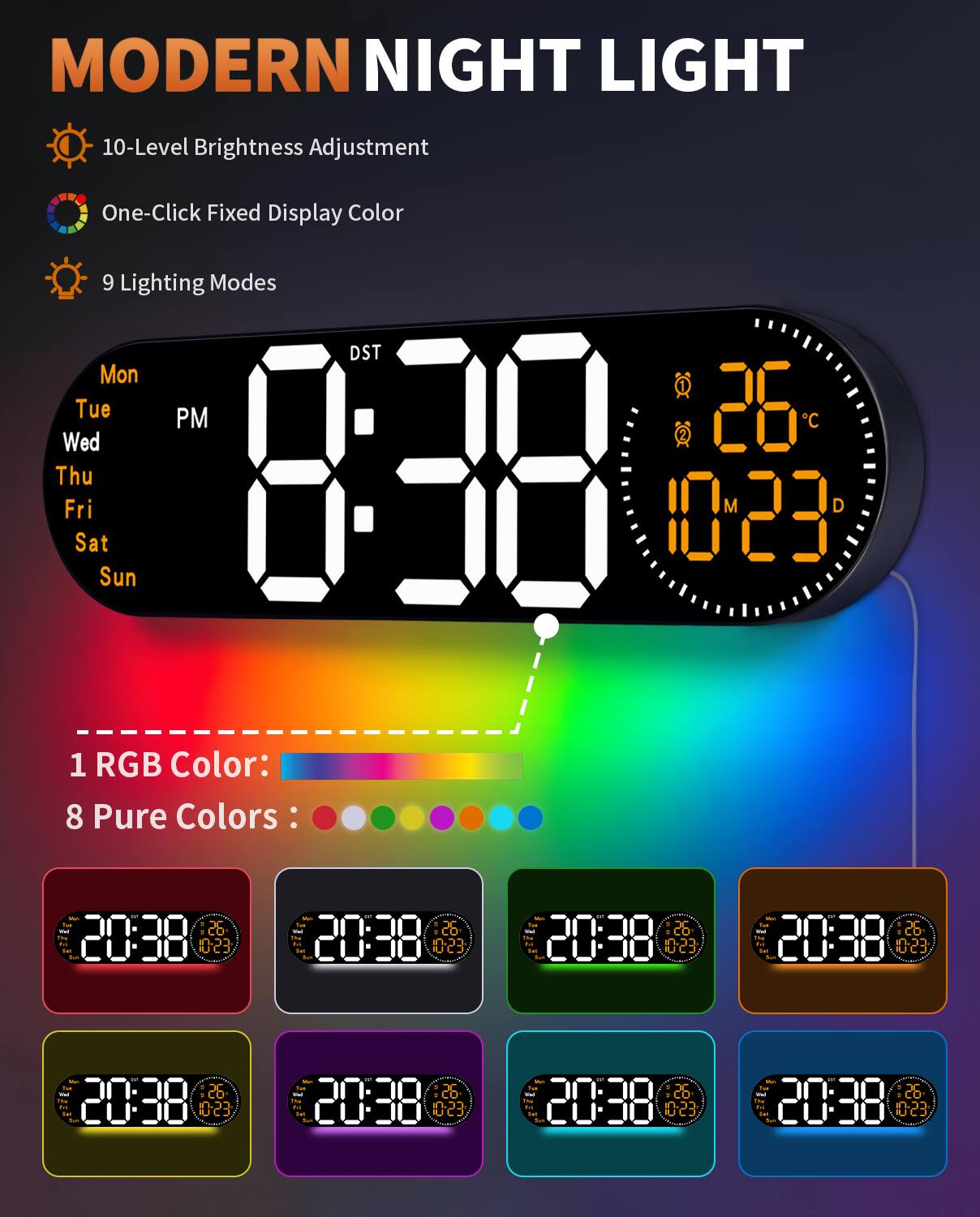 MODERN NIGHT LIGHT

- 10-Level Brightness Adjustment
- One-Click Fixed Display Color
- 9 Lighting Modes

DST
Mon Tue Wed Thu Fri Sat Sun

8:38 PM
26°C
10:23

1 RGB Color: 8 Pure Colors

20:38 26°C 10:23
20:38 26°C 10:23
20:38 26°C 10:23
20:38 26°C 10:23
20:38 26°C 10:23
20:38 26°C 10:23
20:38 26°C 10:23
20:38 26°C 10:23
