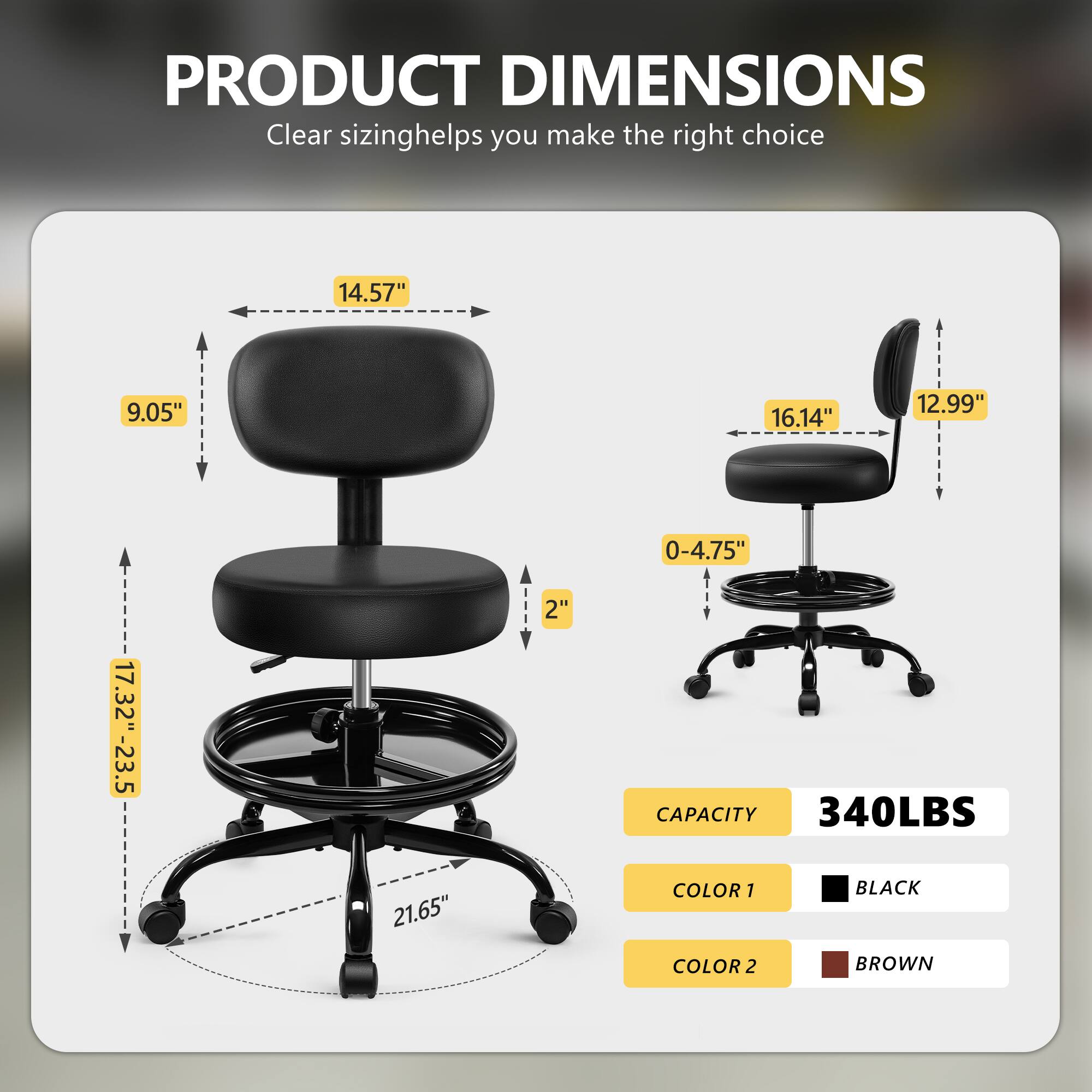 PRODUCT DIMENSIONS  
Clear sizing helps you make the right choice  

- 14.57"  
- 9.05"  
- 16.14"  
- 12.99"  
- 0-4.75"  
- 17.32"-23.5"  
- 2"  

CAPACITY  
340LBS  

COLOR 1  
BLACK  

COLOR 2  
BROWN