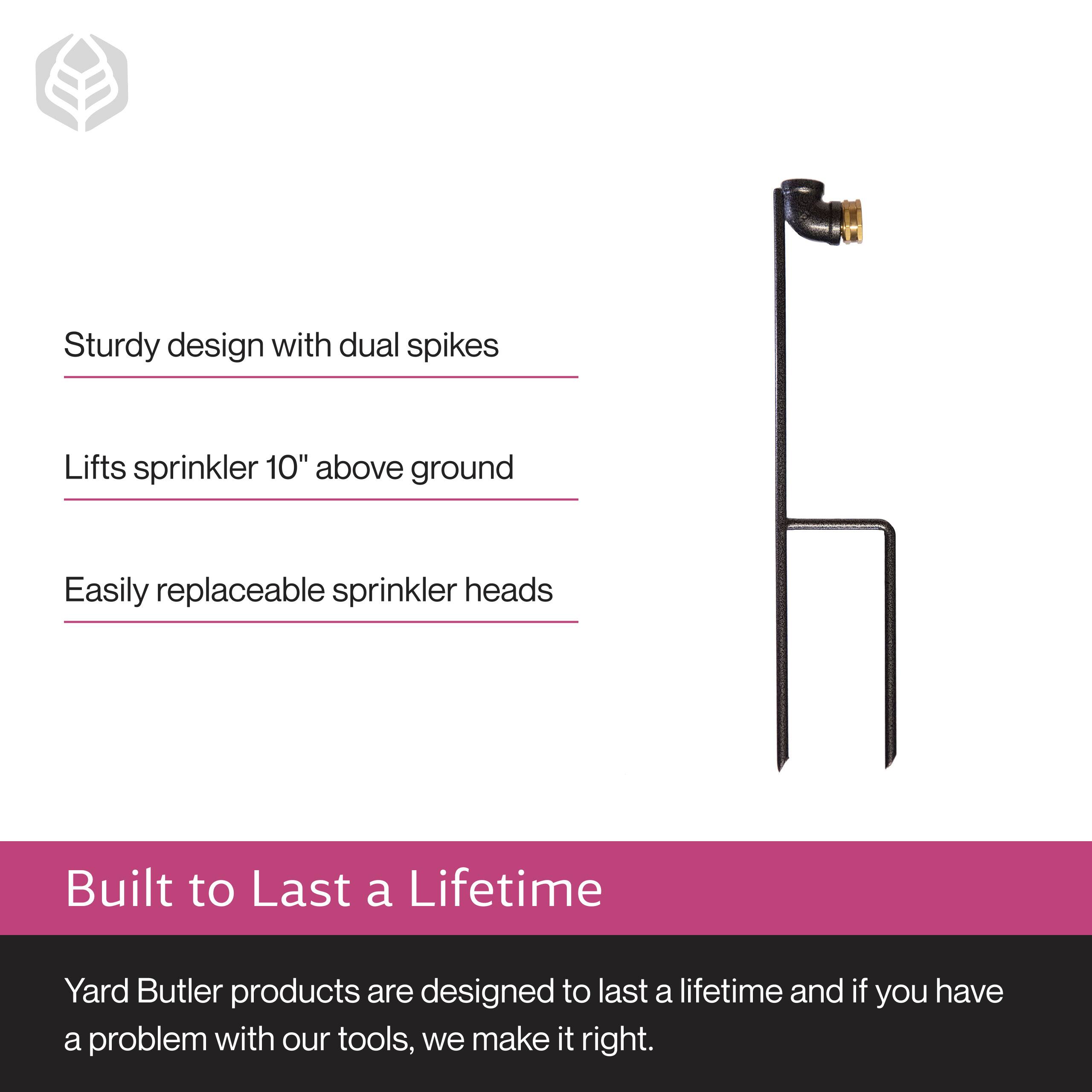 Sturdy design with dual spikes  
Lifts sprinkler 10" above ground  
Easily replaceable sprinkler heads  

Built to Last a Lifetime  
Yard Butler products are designed to last a lifetime and if you have a problem with our tools, we make it right.