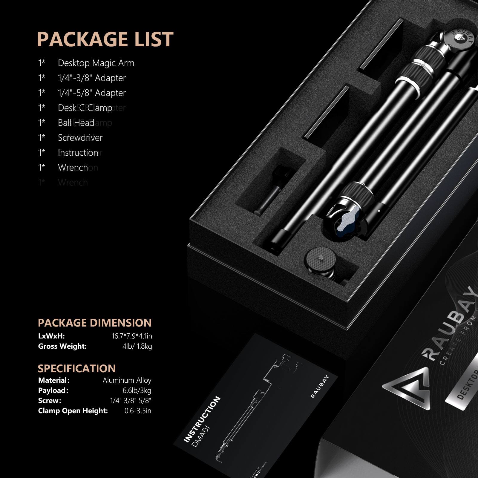 PACKAGE LIST
1* Desktop Magic Arm
1* 1/4"-3/8" Adapter
1* 1/4"-5/8" Adapter
1* Desk C Clamp
1* Ball Head
1* Screwdriver
1* Instruction
1* Wrench
1* Wrench

PACKAGE DIMENSION
LxWxH: 16.7*7.9*4.1in
Gross Weight: 4lb/ 1.8kg

SPECIFICATION
Material: Aluminum Alloy
Payload: 6.6lb/3kg
Screw: 1/4" 3/8" 5/8"
Clamp Open Height: 0.6-3.5in

INSTRUCTION
DMA01
RAUBAY
RAUBAY CREATE FROM DESKTOP