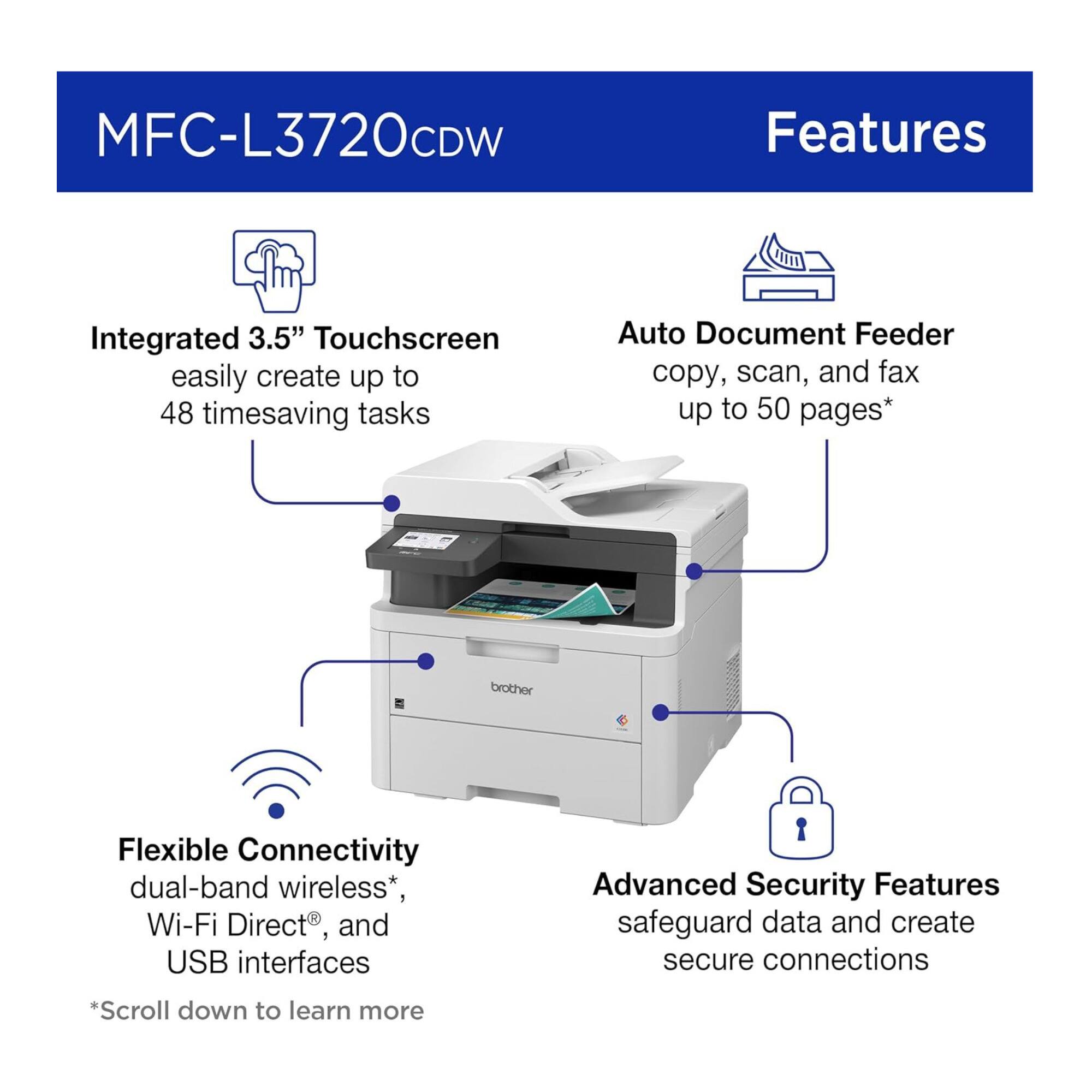MFC-L3720CDW Features

- Integrated 3.5" Touchscreen
  - Easily create up to 48 timesaving tasks

- Auto Document Feeder
  - Copy, scan, and fax up to 50 pages*

- Flexible Connectivity
  - Dual-band wireless*, Wi-Fi Direct®, and USB interfaces

- Advanced Security Features
  - Safeguard data and create secure connections

*Scroll down to learn more