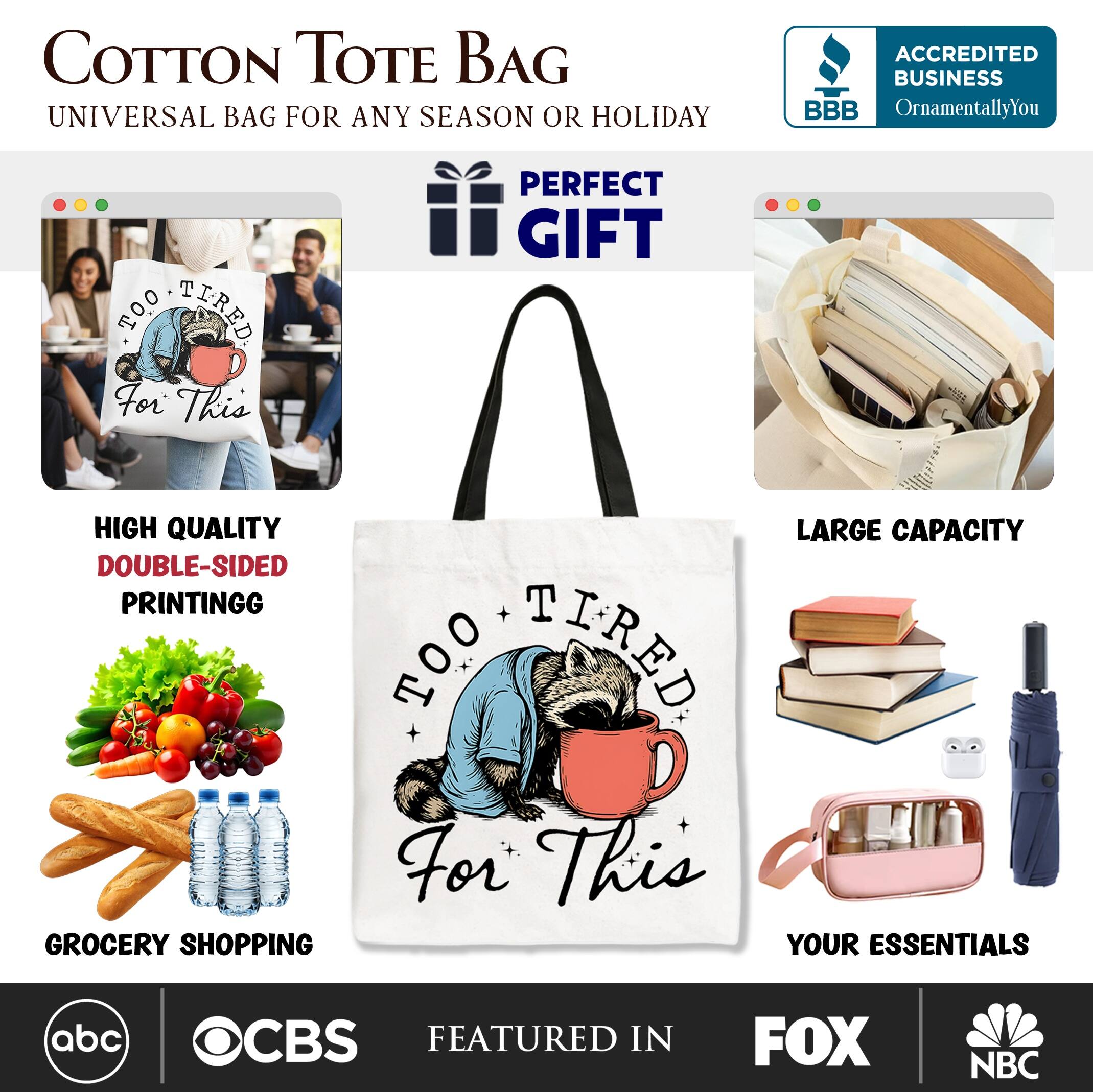 COTTON TOTE BAG  
UNIVERSAL BAG FOR ANY SEASON OR HOLIDAY  

PERFECT GIFT  

HIGH QUALITY  
DOUBLE-SIDED PRINTING  

LARGE CAPACITY  

GROCERY SHOPPING  
YOUR ESSENTIALS  

ACCREDITED BUSINESS  
BBB  
OrnamentallyYou  

FEATURED IN  
abc  
CBS  
FOX  
NBC