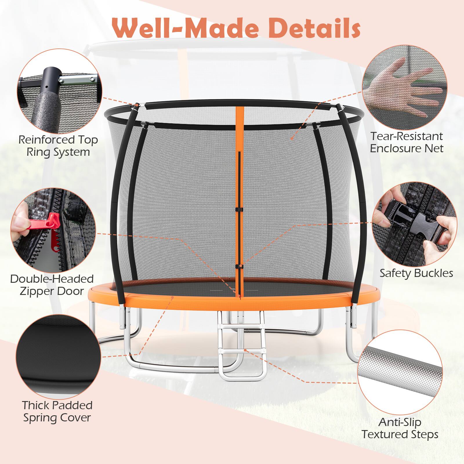 Well-Made Details

- Reinforced Top Ring System
- Tear-Resistant Enclosure Net
- Double-Headed Zipper Door
- Safety Buckles
- Thick Padded Spring Cover
- Anti-Slip Textured Steps