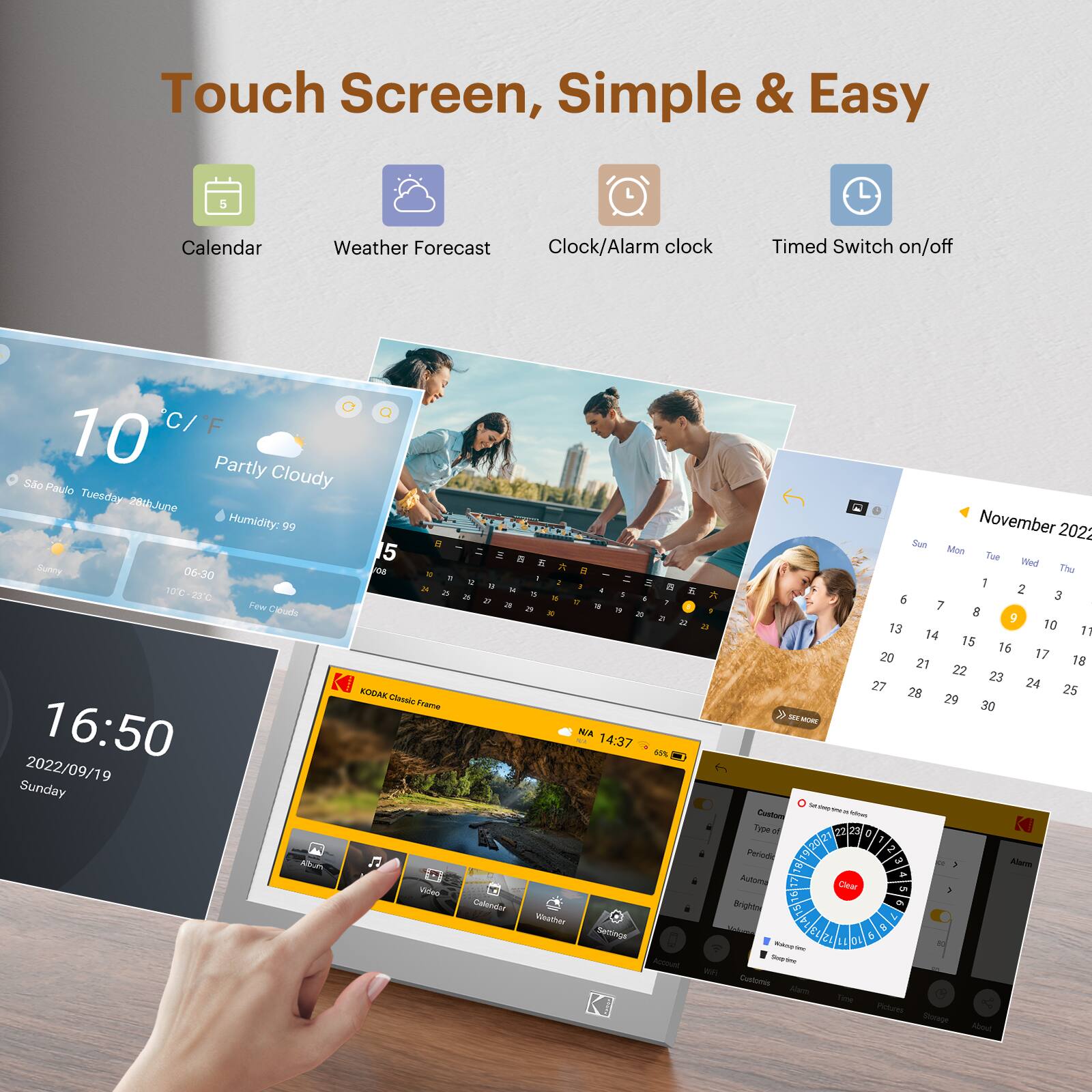 Touch Screen, Simple & Easy

- Calendar
- Weather Forecast
- Clock/Alarm clock
- Timed Switch on/off

10°C / Partly Cloudy  
São Paulo, Tuesday  
Humidity: 99%  
November 2022  
16:50  
2022/09/19 Sunday  

November 2022  
Mon Tue Wed Thu Fri Sat Sun  
1 2 3 4 5 6 7  
8 9 10 11 12 13 14  
15 16 17 18 19 20 21  
22 23 24 25 26 27 28  
29 30  

14:37  
60%  

KOOAK Classic Frame  
Album  
Video  
Calendar  
Weather  
Settings  
Brightness  
Auto  
Type of  
Period  
Autoria  
WAL  
Whether  
Semtinga  
Cntrure  
Alera  
Pctures