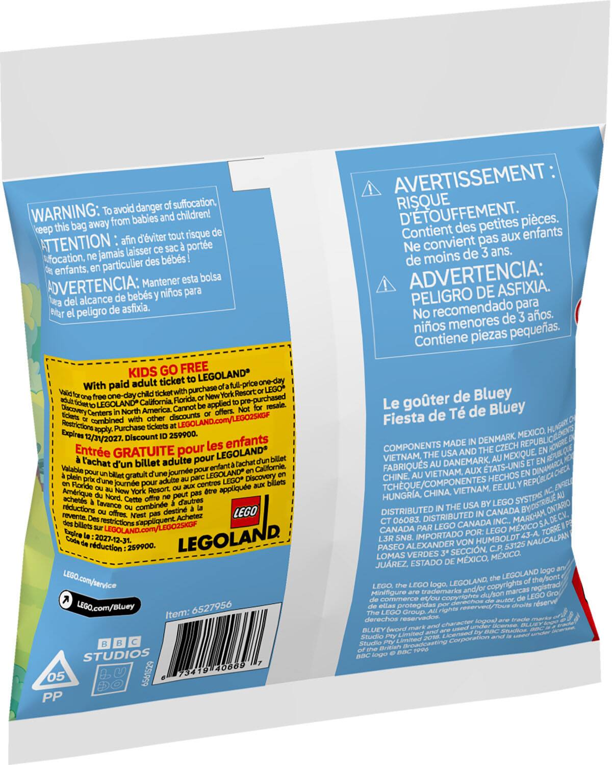 To avoid danger of suffocation, keep this bag away from babies and children!
WARNING: To avoid danger of suffocation, keep this bag away from babies and children!
ATTENTION: Afin d'éviter tout risque de suffocation, ne laissez jamais ce sac à portée des enfants.
ADVERTENCIA: Mantener bolsa fuera del alcance de bebés y niños para evitar el peligro de asfixia.
AVERTISSEMENT: RISQUE D'ÉTOUFFEMENT. Contient des petites pièces. Ne convient pas aux enfants de moins de 3 ans.
ADVERTENCIA: PELIGRO DE ASFIXIA. No recomendado para niños menores de 3 años. Contiene piezas pequeñas.
KIDS GO FREE
With one paid adult ticket, one-day admission to LEGOLAND® Florida, LEGOLAND® California, LEGOLAND® Discovery Centers in North America. Cannot be combined with other offers. Expires 12/31/2027. Discount ID: 259900.
Entrée GRATUITE pour les enfants avec l'achat d'un billet adulte pour une journée à LEGOLAND® Californie, à LEGOLAND® Discovery Journeé Amérique. Applique aux achats en avance d'autres réductions combinés destinés à 2027-12-31 259900.
Le goûter de Bluey Fiesta de Té de Bluey
COMPONENTS MADE IN DENMARK, MEXICO, THE USA AND THE CZECH REPUBLIC.
FABRIQUÉ AU DANEMARK, AU MEXIQUE, AUX ÉTATS-UNIS ET EN RÉPUBLIQUE TCHÈQUE.
DISTRIBUÉ EN CANADA PAR LEGO CANADA INC., MARKHAM, ON.
DISTRIBUIDO EN MÉXICO POR: LEGO MÉXICO S.A. DE C.V.
DISTRIBUÍDO NO BRASIL PELA LEGO DO BRASIL LTDA.
DISTRIBUÍDO NO CHILE POR: LEGO S.A.
DISTRIBUÍDO NO URUGUAI POR: LEGO S.A.
DISTRIBUÍDO NO PARAGUAY POR: LEGO S.A.
DISTRIBUÍDO