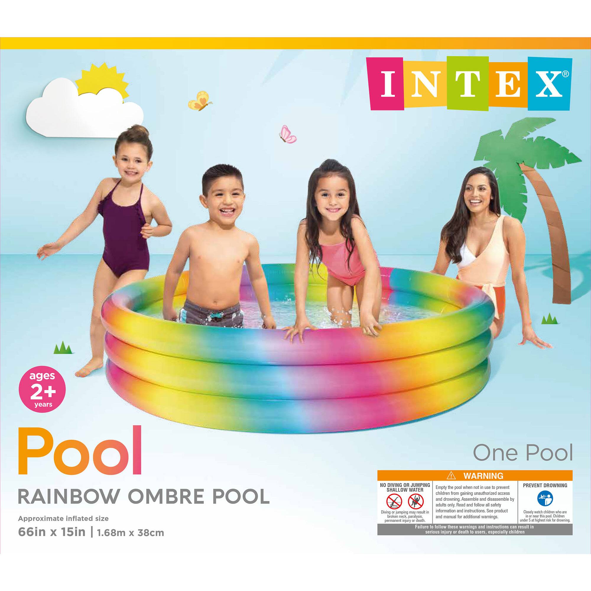 INTEX  
ages 2+ years  
Pool  
RAINBOW OMBRE POOL  
Approximate inflated size 66in x 15in | 1.68m x 38cm  
One Pool  

WARNING  
NO DIVING OR JUMPING  
Empty the pool when not in use to prevent children from gaining unauthorized access. Diving or jumping into the pool may result in serious injury or death to users, especially children. Always read and follow all safety information and instructions. See product label.  

PREVENT DROWNING  
Children under 5 years old are at high risk for drowning. Closely watch children who are in or near the pool.  

One Pool