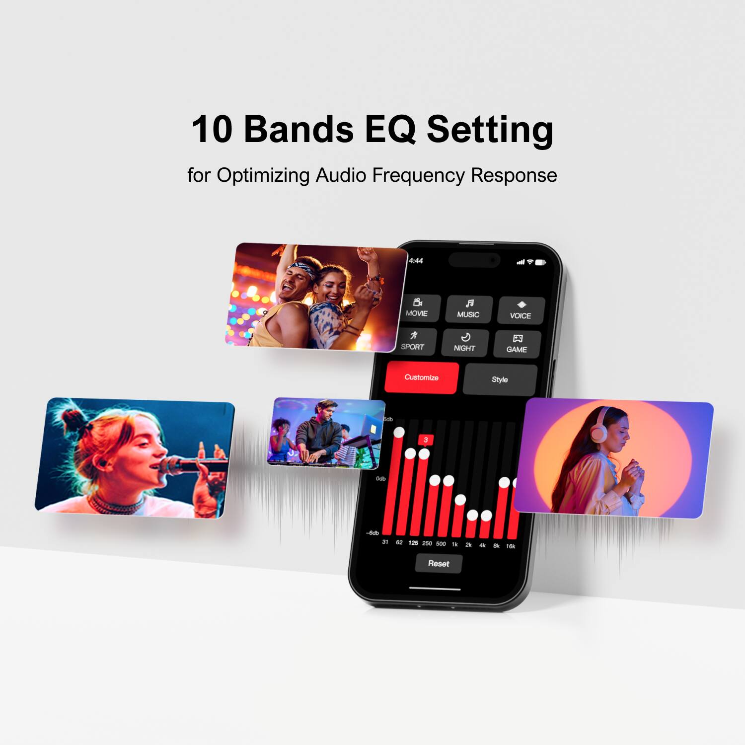 10 Bands EQ Setting
for Optimizing Audio Frequency Response
Customize Style
MOVIE MUSIC VOICE SPORT NIGHT GAME
Reset