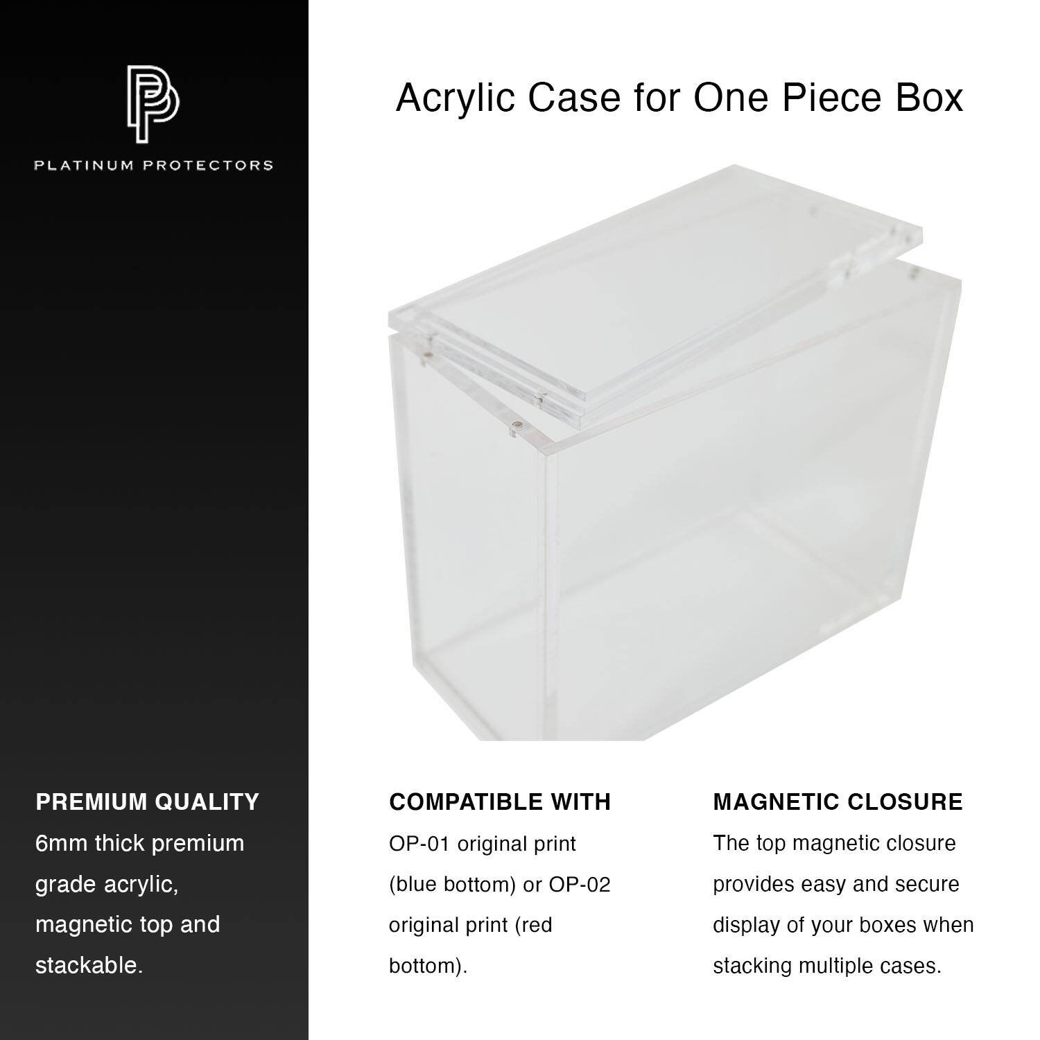 P PLATINUM PROTECTORS  
Acrylic Case for One Piece Box  

PREMIUM QUALITY  
6mm thick premium grade acrylic, magnetic top and stackable.  

COMPATIBLE WITH  
OP-01 original print (blue bottom) or OP-02 original print (red bottom).  

MAGNETIC CLOSURE  
The top magnetic closure provides easy and secure display of your boxes when stacking multiple cases.