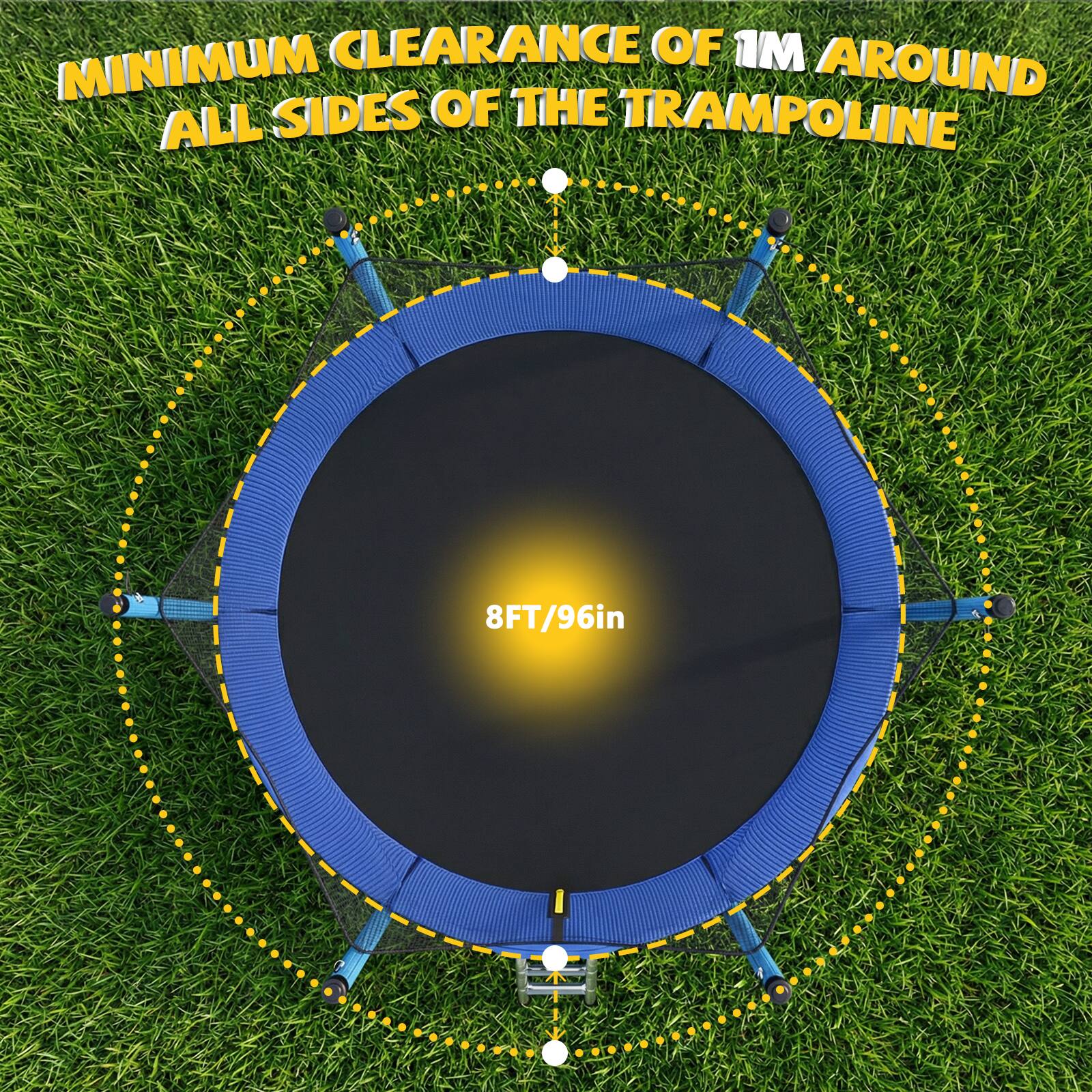 MINIMUM CLEARANCE OF 1M AROUND ALL SIDES OF THE TRAMPOLINE  
8FT/96in