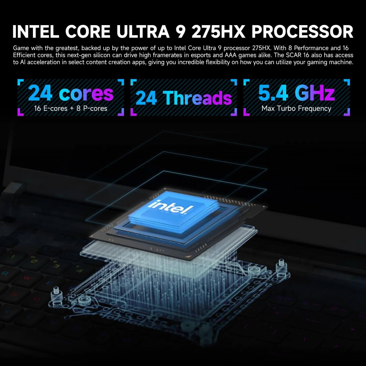 INTEL CORE ULTRA 9 275HX PROCESSOR

Game with the greatest, backed up by the power of up to Intel Core Ultra 9 processor 275HX. With 8 Performance and 16 Efficient cores, this next-gen silicon can drive high framerates in esports and AAA games alike. The SCAR 16 also has access to AI acceleration in select content creation apps, giving you incredible flexibility on how you can utilize your gaming machine.

24 cores  
16 E-cores + 8 P-cores  
24 Threads  
5.4 GHz Max Turbo Frequency