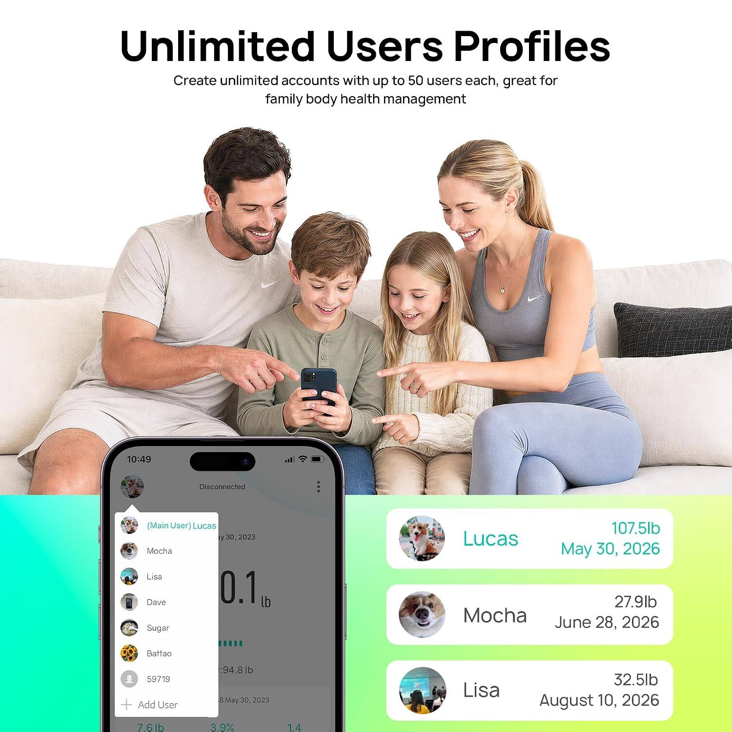 Unlimited Users Profiles  
Create unlimited accounts with up to 50 users each, great for family body health management

10:49  
Disconnected  
(Main User) Lucas y30,2023  
Mocha Lisa Dave 0.1 lb Sugar  
Battao  
107.5lb Lucas May 30, 2026  
27.9lb Mocha June 28, 2026  
32.5lb Lisa August 10, 2026  
94.8lb 8May 30, 2023  
59719 + Add User  
7.6lb 3.9% 1.4