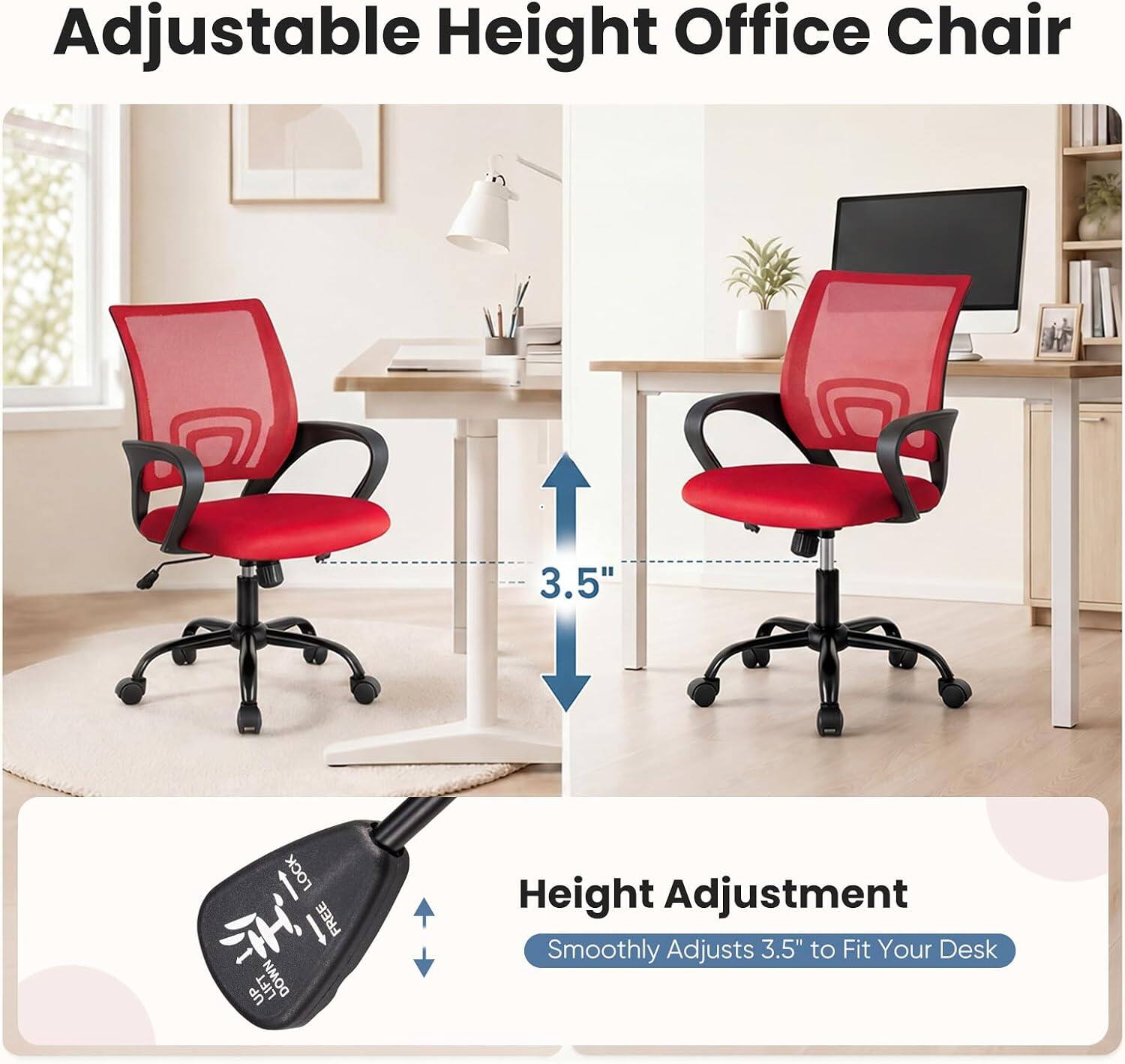 Adjustable Height Office Chair

3.5"

LOCK FREE UP LIFT DOWN

Height Adjustment
Smoothly Adjusts 3.5" to Fit Your Desk