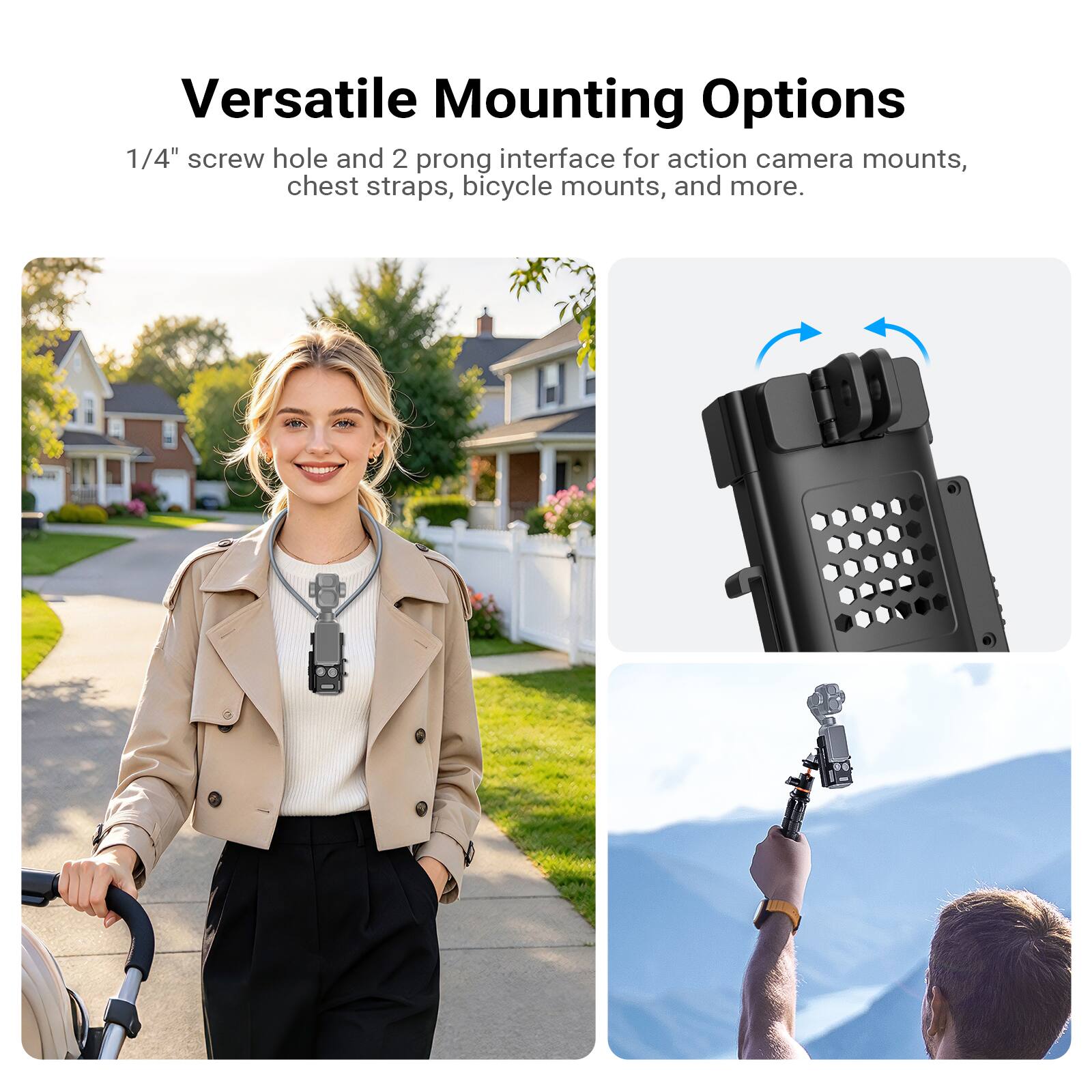 Versatile Mounting Options  
1/4" screw hole and 2 prong interface for action camera mounts, chest straps, bicycle mounts, and more.