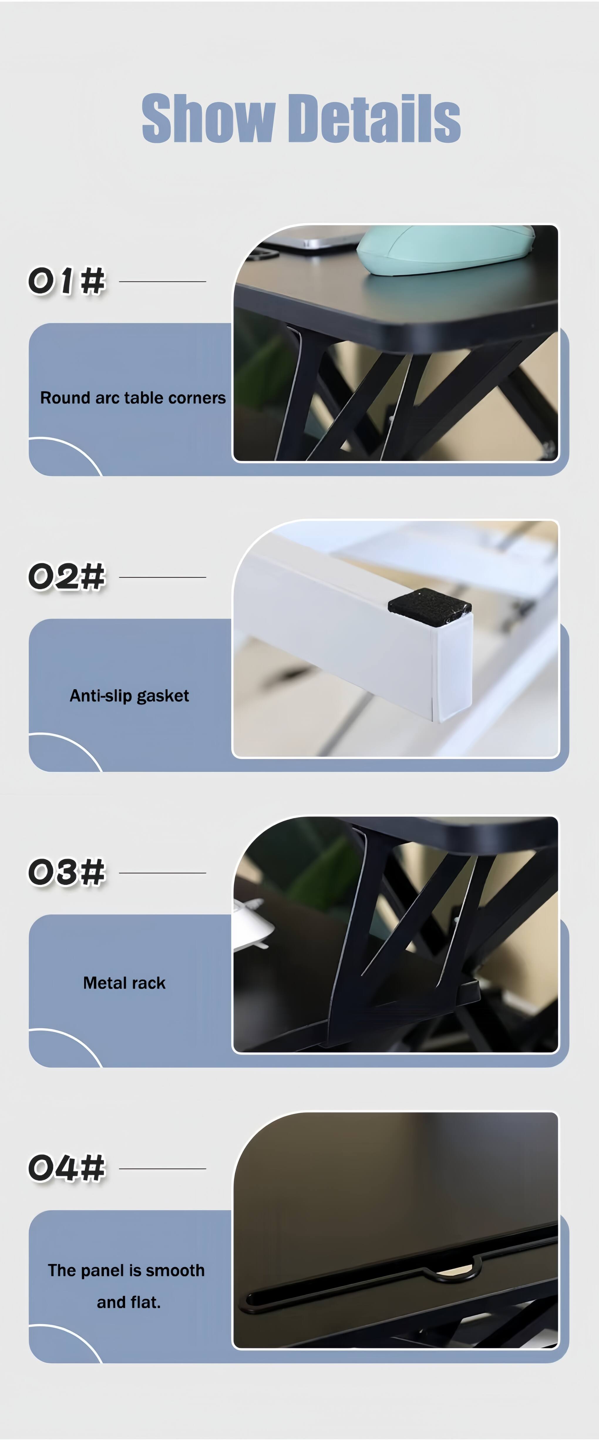 Show Details  
01# Round arc table corners  
02# Anti-slip gasket  
03# Metal rack  
04# The panel is smooth and flat.