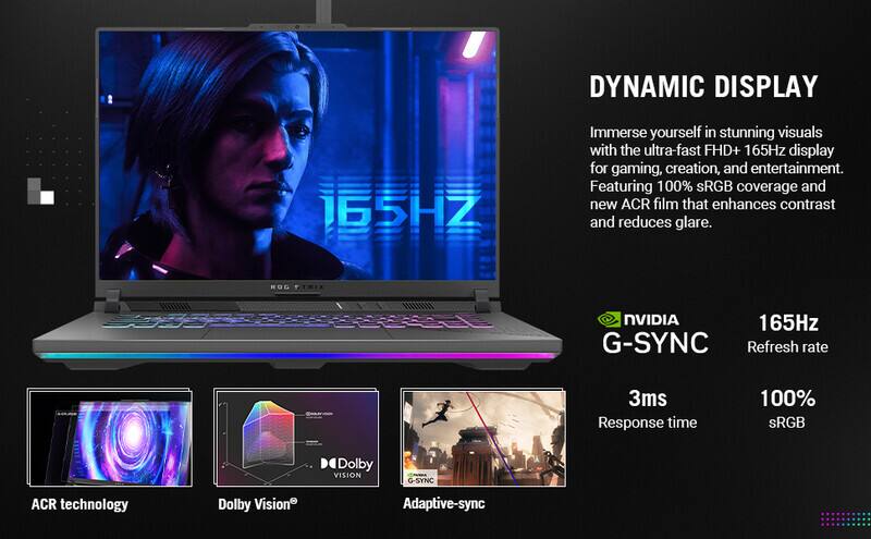 DYNAMIC DISPLAY

Immerse yourself in stunning visuals with the ultra-fast FHD+ 165Hz display for gaming, creation, and entertainment. Featuring 100% sRGB coverage and new ACR film that enhances contrast and reduces glare.

ROG NVIDIA
G-SYNC
165Hz Refresh rate
3ms Response time
100% sRGB
Dolby VISION
ACR technology
Dolby Vision
Adaptive-sync
