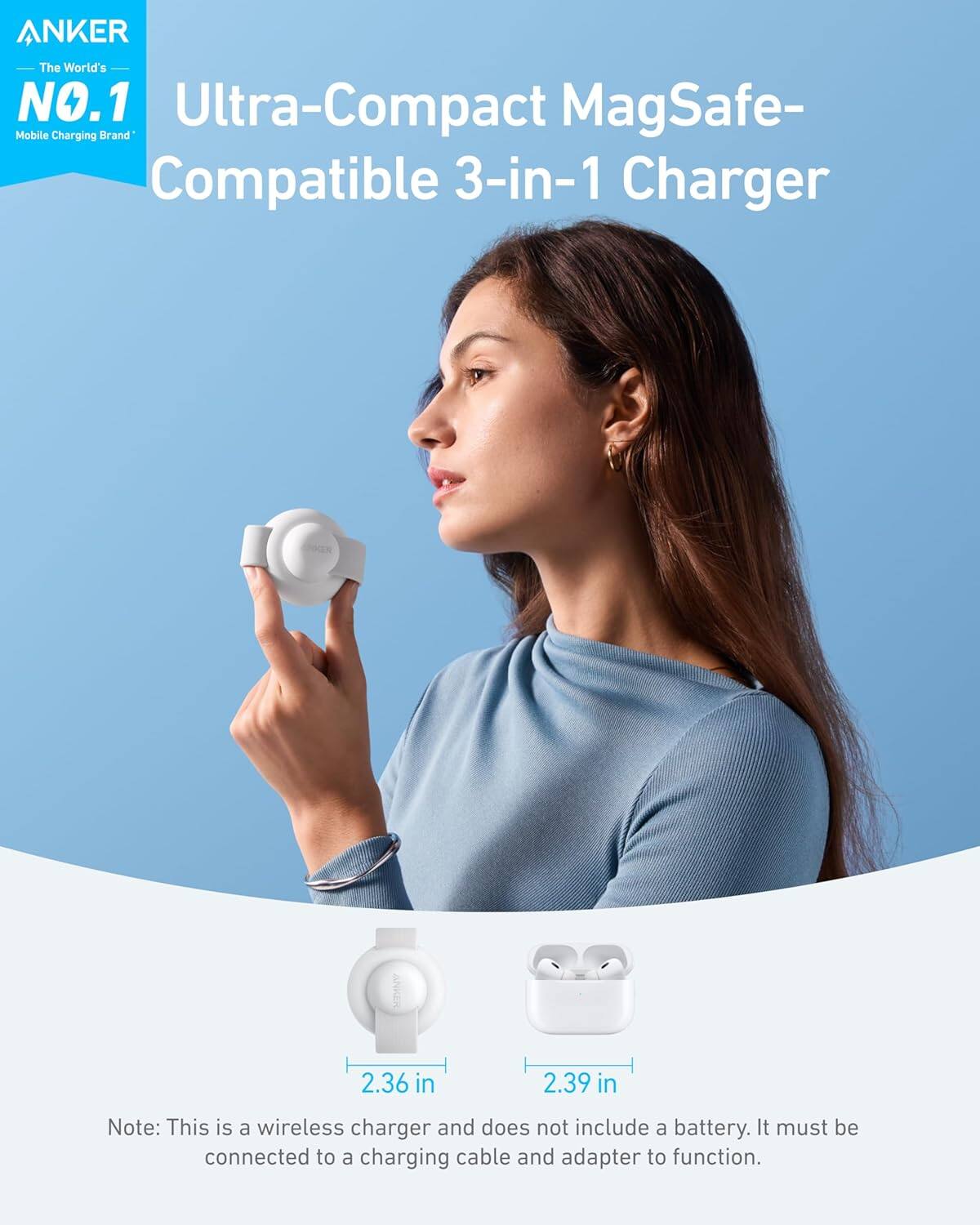 ANKER The World's NO.1 Mobile Charging Brand ANKER Ultra-Compact MagSafe-Compatible 3-in-1 Charger 2.36 in 2.39 in Note: This is a wireless charger and does not include a battery. It must be connected to a charging cable and adapter to function.