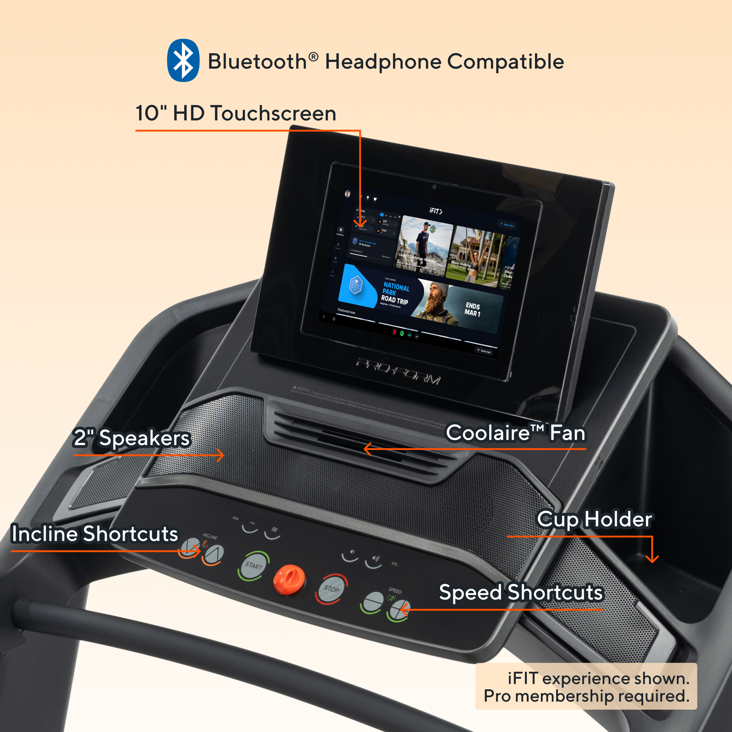 - Bluetooth® Headphone Compatible
- 10" HD Touchscreen
- 2" Speakers
- Coolaire™ Fan
- Incline Shortcuts
- Cup Holder
- Speed Shortcuts
- iFIT experience shown. Pro membership required.