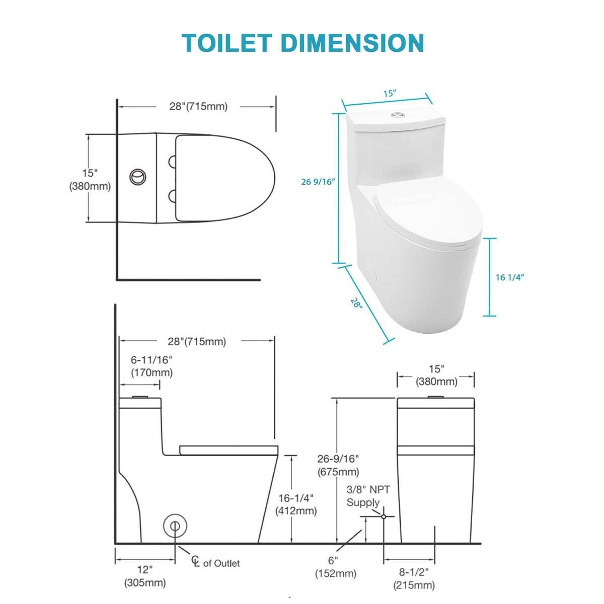 TOILET DIMENSION

- 8" (715mm)
- 15" (380mm)
- 26 9/16" (675mm)
- 28" (715mm)
- 6-11/16" (170mm)
- 16 1/4" (412mm)
- 12" (305mm)
- CC of Outlet
- 6" (152mm)
- 8-1/2" (215mm)