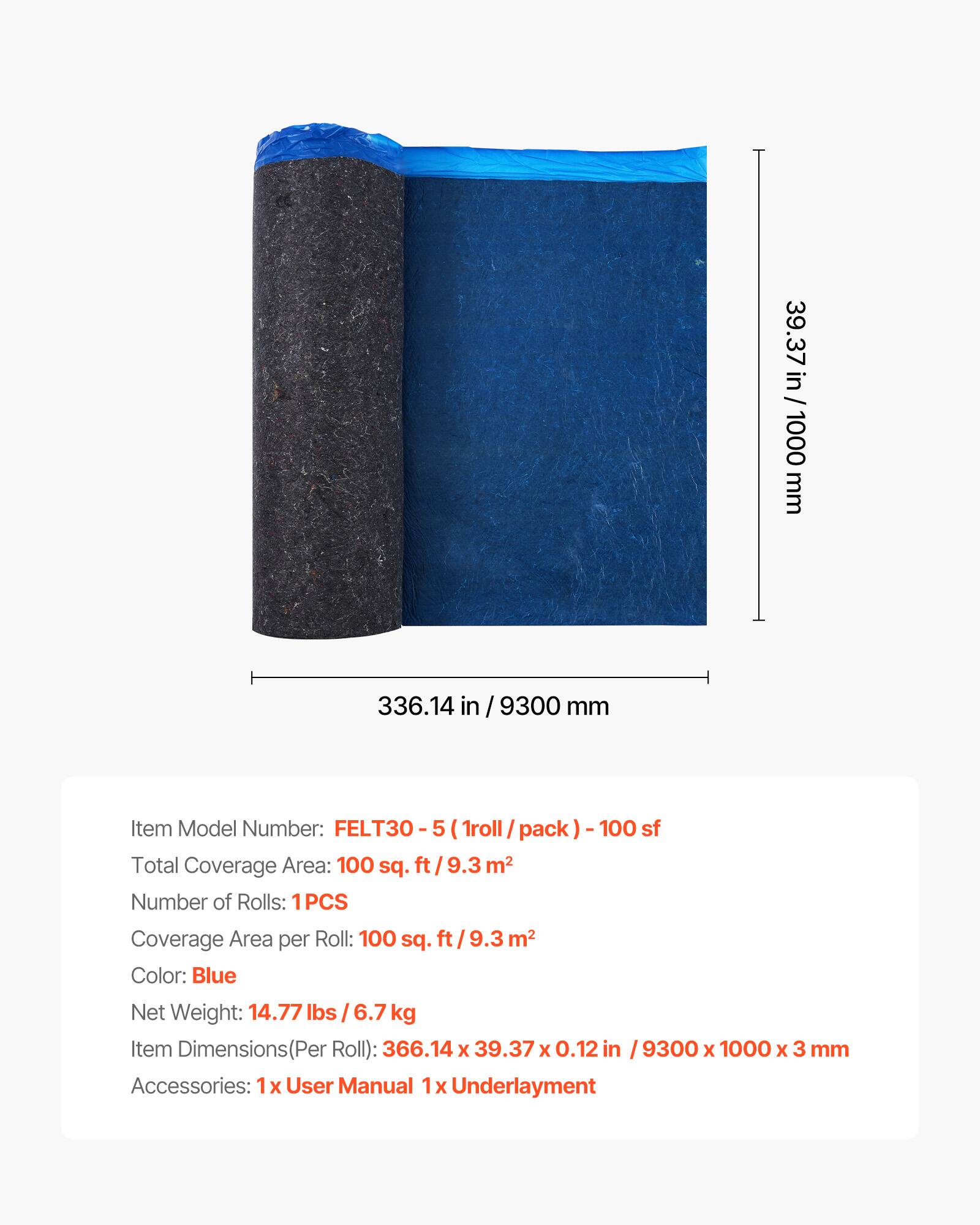 39.37 in / 1000 mm  
336.14 in / 9300 mm  

Item Model Number: FELT30 - 5 (1 roll / pack) - 100 sf  

Total Coverage Area: 100 sq. ft / 9.3 m²  

Number of Rolls: 1PCS  

Coverage Area per Roll: 100 sq. ft / 9.3 m²  

Color: Blue  

Net Weight: 14.77 lbs / 6.7 kg  

Item Dimensions (Per Roll): 366.14 x 39.37 x 0.12 in / 9300 x 1000 x 3 mm  

Accessories: 1x User Manual, 1x Underlayment