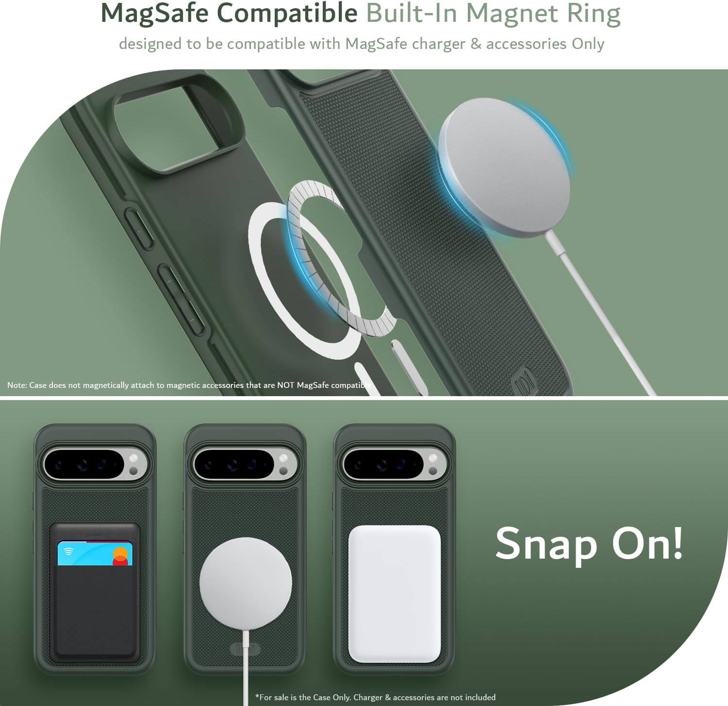 MagSafe Compatible Built-In Magnet Ring  
designed to be compatible with MagSafe charger & accessories Only  

Note: Case does not magnetically attach to magnetic accessories that are NOT MagSafe compatible  

Snap On!  

*For sale is the Case Only. Charger & accessories are not included