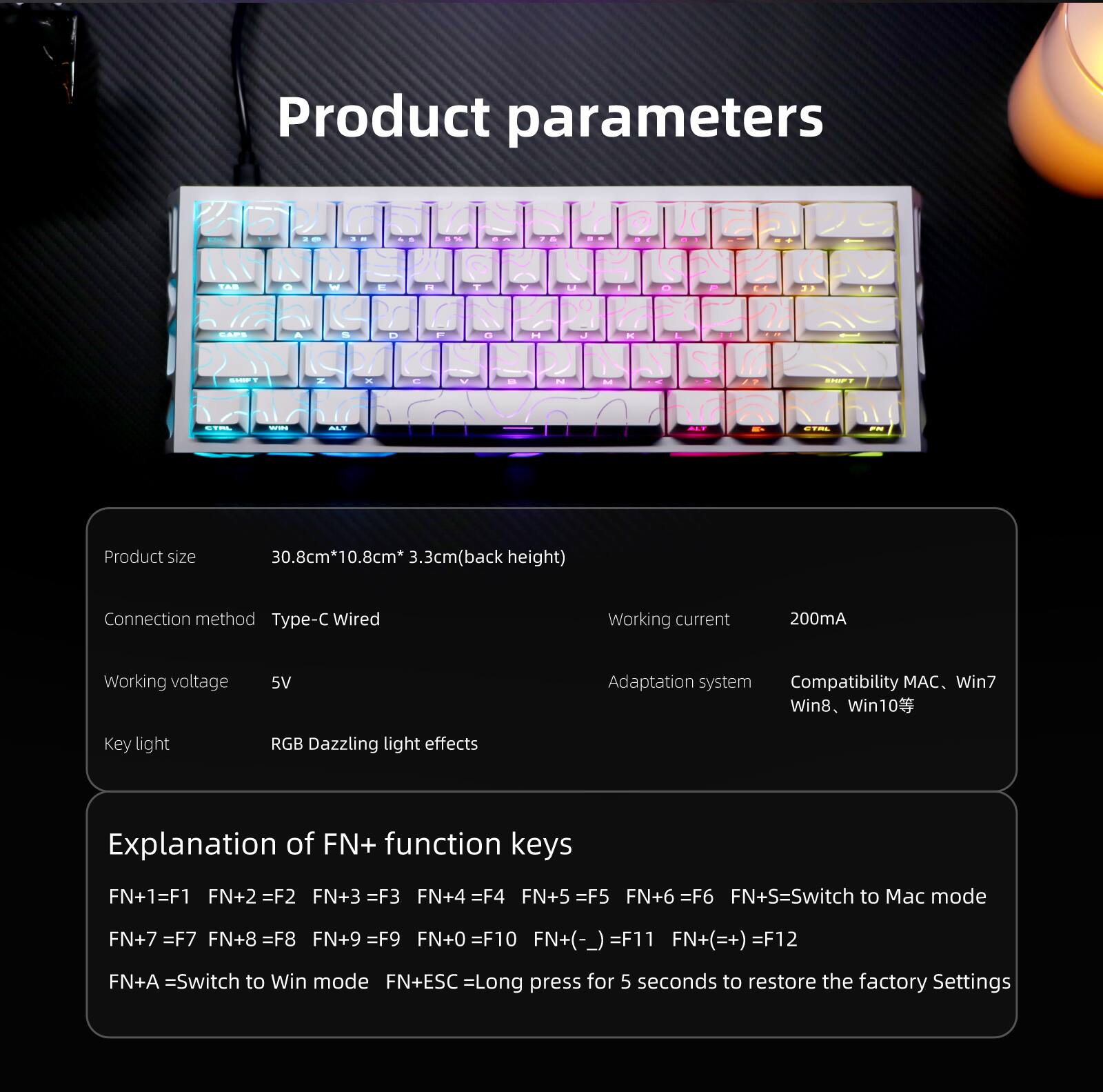 Product parameters

Product size: 30.8cm*10.8cm*3.3cm (back height)

Connection method: Type-C Wired

Working current: 200mA

Working voltage: 5V

Adaptation system: Compatibility MAC, Win7, Win8, Win10

Key light: RGB Dazzling light effects

Explanation of FN+ function keys:
- FN+1 = F1
- FN+2 = F2
- FN+3 = F3
- FN+4 = F4
- FN+5 = F5
- FN+6 = F6
- FN+S = Switch to Mac mode
- FN+7 = F7
- FN+8 = F8
- FN+9 = F9
- FN+0 = F10
- FN+(-) = F11
- FN+(=) = F12
- FN+A = Switch to Win mode
- FN+ESC = Long press for 5 seconds to restore the factory settings