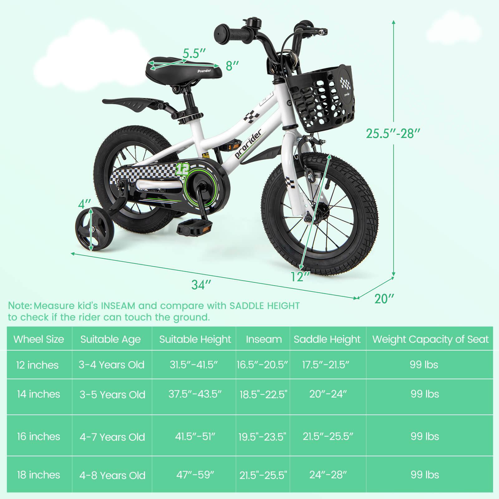 5.5" Pedal  
8"  
25.5"-28"  
12"  
34"  

Note: Measure kid's INSEAM and compare with SADDLE HEIGHT to check if the rider can touch the ground.  

Wheel Size | Suitable Age | Suitable Height | Inseam | Saddle Height | Weight Capacity of Seat  
--- | --- | --- | --- | --- | ---  
12 inches | 3-4 Years Old | 31.5"-41.5" | 16.5"-20.5" | 17.5"-21.5" | 99 lbs  
14 inches | 3-5 Years Old | 37.5"-43.5" | 18.5"-22.5" | 20"-24" | 99 lbs  
16 inches | 4-7 Years Old | 41.5"-51" | 19.5"-23.5" | 21.5"-25.5" | 99 lbs  
18 inches | 4-8 Years Old | 47"-59" |
