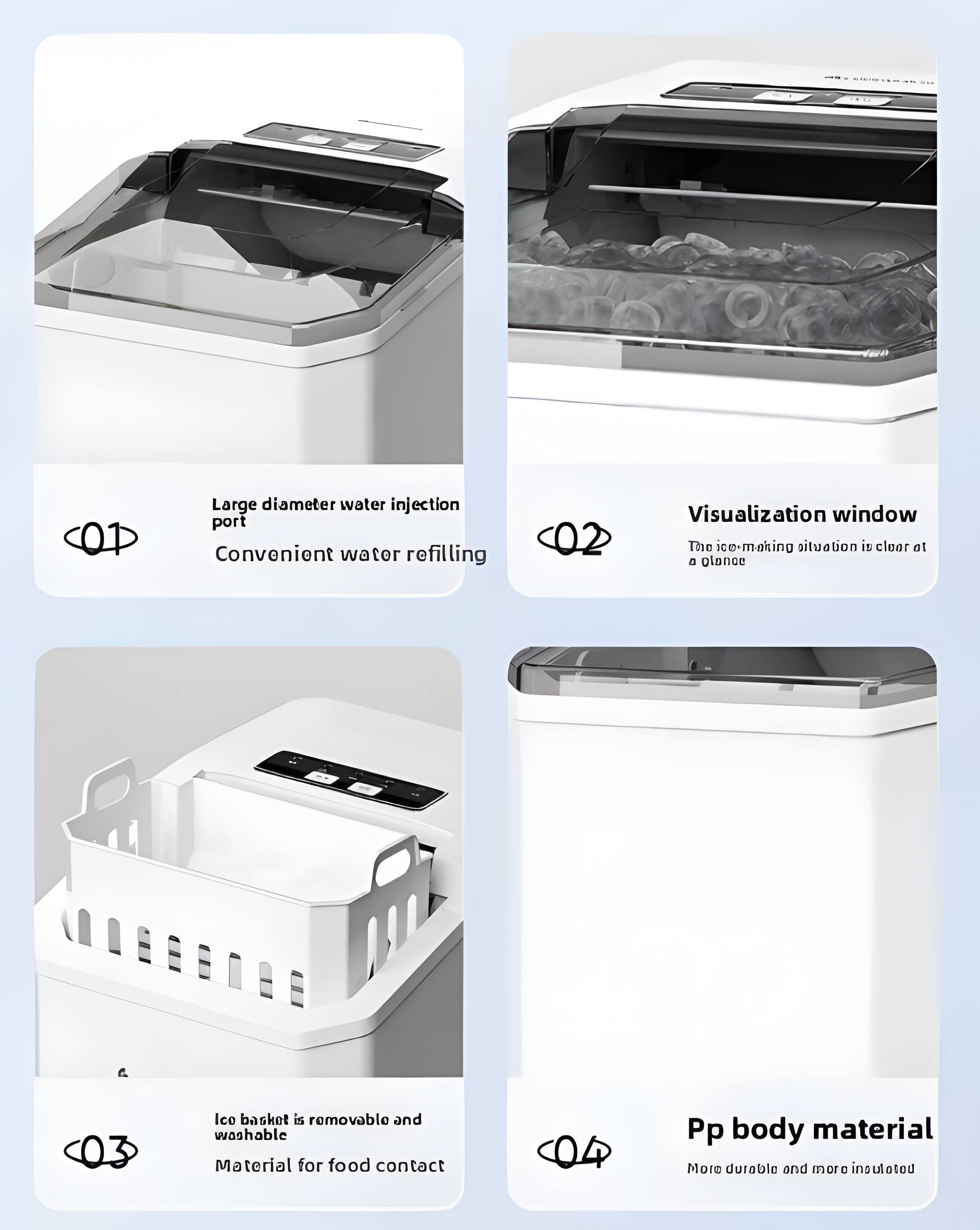 Large diameter water injection port  
Convenient water refilling  

Visualization window  
The ice-making situation is clear at a glance  

Ice basket is removable and washable  
Material for food contact  

Pp body material  
More durable and more insulated